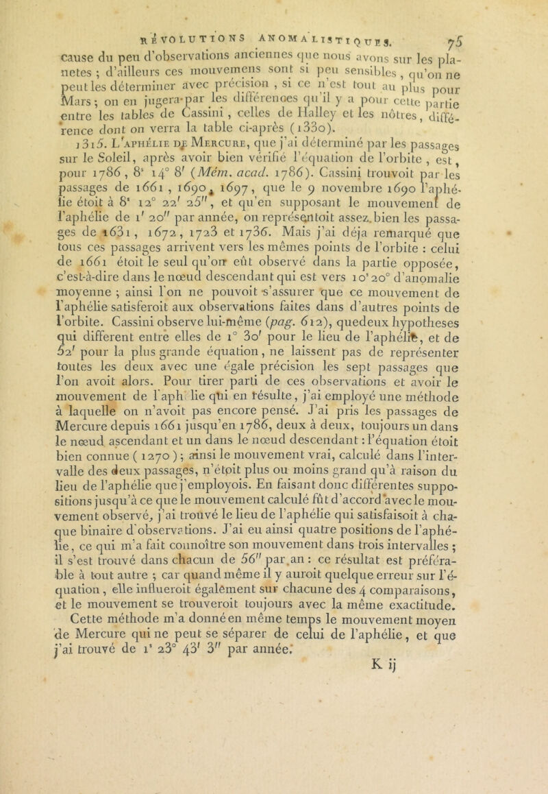 révolutions anom a'listi Q UPS. J s cause du peu d’observations anciennes que nous avons sur les pla- nètes ; d’ailleurs ces mouvemens sont si peu sensibles , qu’on ne peut les déterminer avec précision , si ce n est tout au plus p0ur Mars; on en jugera-par les diüerenoes qu il y a pour cette partie entre les tables de Cassini , celles de Halley elles nôtres, diffé- rence dont on verra la table ci-après (i33o). i3i5. L aphélie dje Mercure, que j’ai déterminé par les passages sur le Soleil, après avoir bien vérifié l’équation de l’orbite , est, pour 1786, 8S 140 8' (Mém. acad. 1786). Cassini trouvoit par les passages de 1661 , 1690 A 1697, que le 9 novembre 1690 l’aphé- lie étoit à 8‘ 12° 22' 25, et qu’en supposant le mouvement de l’aphélie de 1' 20 par année, 011 représ en toit assez, bien les passa- ges de i63i , 1672, 1723 et 173c. Mais j’ai déjà remarqué que tous ces passages arrivent vers les mêmes points de l’orbite : celui de 1661 étoit le seul qu’on eût observé dans la partie opposée, c’est-à-dire dans le nœud descendant qui est vers ios20° d’anomalie moyenne ; ainsi l'on ne pouvoit -s’assurer que ce mouvement de l’aphélie satisferoit aux observations faites dans d’autres points de l’orbite. Cassini observe lui-même (pag. 612), quedeux hypothèses qui different entre elles de i° 3o' pour le lieu de l’aphélifc, et de 62' pour la plus grande équation, ne laissent pas de représenter toutes les deux avec une égale précision les sept passages que l’on avoit alors. Pour tirer parti de ces observations et avoir le mouvement de 1 aph lie qui en résulte , j’ai employé une méthode à laquelle on n’avoit pas encore pensé. J’ai pris les passages de Mercure depuis 1661 jusqu’en 1788, deux à deux, toujours un dans le nœud ascendant et un dans le nœud descendant : l’équation étoit bien connue ( 1270 ) ; ainsi le mouvement vrai, calculé dans l’inter- valle des deux passages, n’étoit plus ou moins grand qu’à raison du lieu de l’aphélie que j’employois. En faisant donc différentes suppo- sitions jusqu’à ce que le mouvement calculé fût d’accord avec le mou- vement observé,, j’ai trouvé le lieu de l’aphélie qui satisfaisoit à cha- que binaire d'observations. J’ai eu ainsi quatre positions de l’aphé- lie, ce qui m’a fait connoître son mouvement dans trois intervalles ; il s’est trouvé dans chacun de 56 par.an: ce résultat est préféra- ble à tout autre ; car quand même il y auroit quelque erreur sur l’é- quation , elle influeroit également sur chacune des 4 comparaisons, et le mouvement se trouveroit toujours avec la même exactitude. Cette méthode m’a donné en même temps le mouvement moyen de Mercure qui ne peut se séparer de celui de l’aphélie, et que j’ai trouvé de is 23° 4$' 3 Par année. K ij