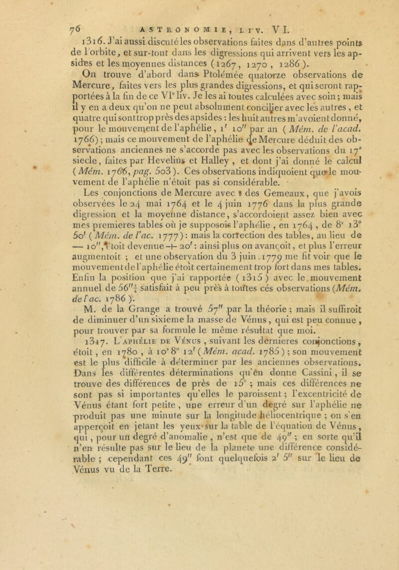 1316. J’ai aussi discuté les observations faites dans d’autres points de 1 orbite, et sur-tout dans les digressions qui arrivent vers les ap- sides et les moyennes distances ( 1267 ■> 127° » 128b ). On trouve d’abord dans» Ptolémée quatorze observations de Mercure, faites vers les plus grandes digressions, et qui seront rap- portées à la fin de ce VIe liv. Je les ai toutes calculées avec soin ; mais il y en a deux qu’on 11e peut absolument concilier avec les autres , et quatre qui sont trop près des apsides : les huitautres m’avoientdonné, pour le mouvement de l’aphélie , 1' 10 par an ( Mém. de l’acad. 1766) ; mais ce mouvement de l’aphélie (Je Mercure déduit des ob- servations anciennes ne s’accorde pas avec les observations du 17e siecle, faites par Hevelius et Halley , et dont j’ai donné le calcul {Mém. 176*6, pug. 5o3). Ces observations indiquoient quoie mou- vement de l’aphélie n’étoit pas si considérable. Les conjonctions de Mercure avec 5 des Gemeaux, que j’avois observées le 24 mai 1764 et le 4 juin 1776 dans la plus grande digression et la moyenne distance, s’accordoient assez bien avec mes premières tables où je supposok l’aphélie , en 1764 , de 8S i3° 5o' { Mém. de l’ac. 1777) : mais la correction des tables, au lieu de — io,#étoit devenue-h 20f : ainsi plus on avançoit, et plus l’erreur augmentait ; et une observation du 3 juin 1779 me fit voir que le mouvement de l’aphélie étoit certainement trop fort dans mes tables. Enfin la position que j’ai rapportée ( i3i5 ) avec le mouvement annuel de 56 j satisfait à peu près à toutes cés observations {Mém. de lac. 1786 ). M. de la Grange a trouvé 57” par la théorie ; mais il suffiroit de diminuer d’un sixième la masse de Vénus, qui est peu connue , pour trouver par sa formule le même résultat que moi. 1317. L aphélie de Vénus , suivant les dernieres conjonctions, était , en 1780 , à ios8° 12' {Mém. acad. 1786) ; son mouvement est le plus difficile à déterminer par les anciennes observations. Dans les différentes déterminations qu’én donne Cassini, il se trouve des différences de près de io° ; mais ces différences ne sont pas si importantes qu’elles le paroissent ; l’excentricité de Vénus étant fort petite , une erreur d’un degré sur l’aphélie ne produit pas une minute sur la longitude héliocentrique ; on s'en apperçoit en jetant les yeux sur la table de l’équation de Vénus, qui, pour un degré d’anomalie , n’est que de 49,f ; en sorte qu’il n’en résulte pas sur le lieu de la planete une différence considé- rable ; cependant ces 49” font quelquefois 2' 5 sur le heu de Vénus vu de la Terre.