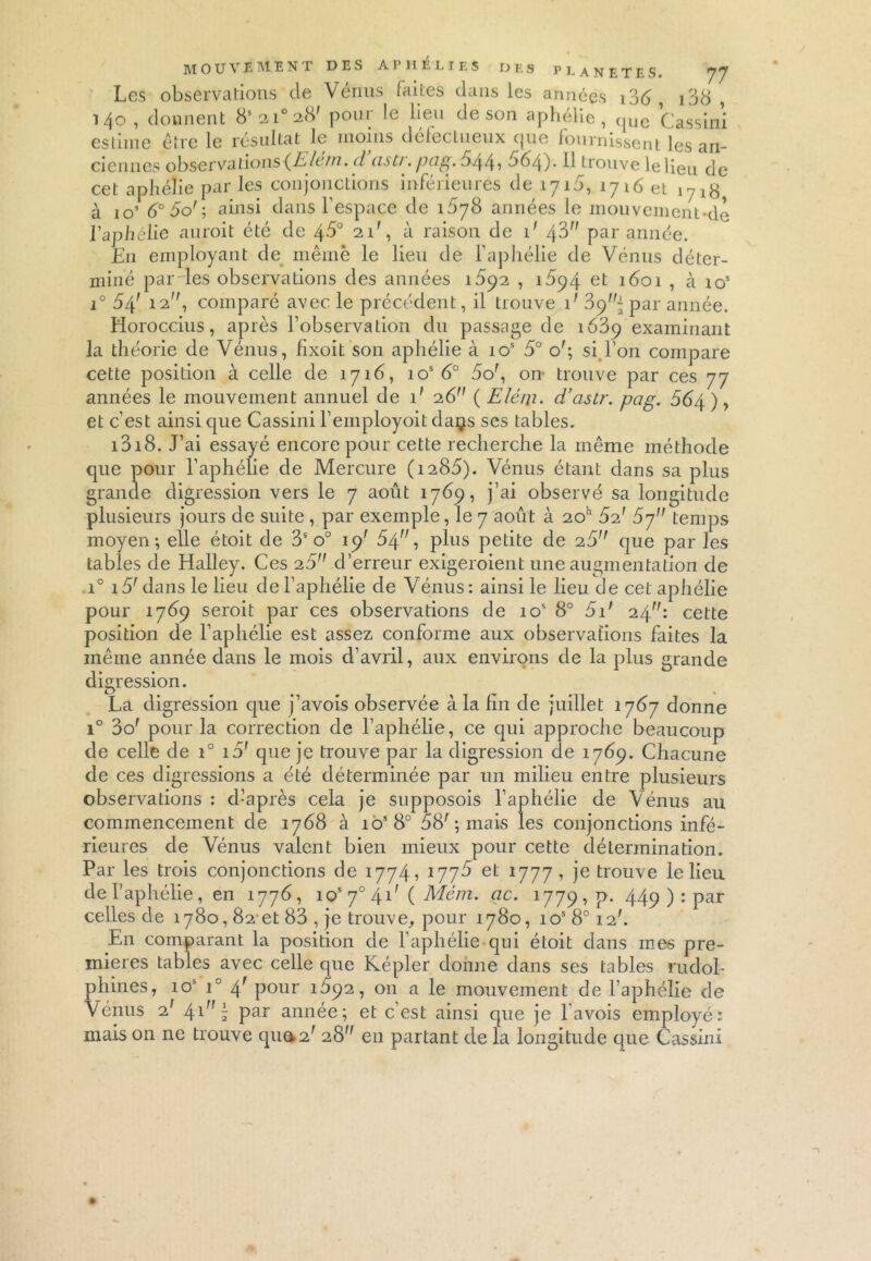 Les observations de Vénus faites dans les années , i38 , 140, donnent 8s2i°28' pour le lieu de son aphélie, que Gassin! estime être le résultat le moins défectueux que fournissent les an- ciennes observations (Elem. ci asti. pag. $44 ■> 884). Il trouve le lieu de cet aphélie par les conjonctions inférieures de 171b, 1716 et \7l$ à io’ 8° 5o' ; ainsi dans l’espace de 1878 années le mouvement de l’aphélie auroit été de 45° 21', à raison de i' /\V} par année. En employant de même le lieu de l’aphélie de Vénus déter- miné par les observations des années i5p2 , 1894 et 1601 , cà ios i° 64' 12, comparé avec le précédent, il trouve G 39^ par année. Horoccius, après l’observation du passage de 1689 examinant la théorie de Vénus, fixoit son aphélie à ios 5° o'; si l’on compare cette position à celle de 1716, ios 8° 8or, on- trouve par ces 77 années le mouvement annuel de i' 26 ( Eléiji. d’astr. pag. S64 ), et c’est ainsi que Cassini l’employoit daijs ses tables. i3i8. J’ai essayé encore pour cette recherche la même méthode que pour l’aphélie de Mercure (i285). Vénus étant dans sa plus grande digression vers le 7 août 1769, j’ai observé sa longitude plusieurs jours de suite, par exemple, le 7 août à 20h 82' 87 temps moyen; elle étoit de 3S o° 19' 54, plus petite de 28 que par les tables de Halley. Ces 25 d’erreur exigeroient une augmentation de i° 15r dans le lieu de l’aphélie de Vénus: ainsi le lieu de cet aphélie pour 1789 seroit par ces observations de 105 8° 5if 24: cette position de l’aphélie est assez conforme aux observations faites la même année dans le mois d’avril, aux environs de la plus grande digression. La digression que j’avois observée à la fin de juillet 1787 donne i° 3o' pour la correction de l’aphélie, ce qui approche beaucoup de celle de i° 15’ que je trouve par la digression de 1789. Chacune de ces digressions a été déterminée par un milieu entre plusieurs observations : d’après cela je supposois l’aphélie de Vénus au commencement de 1768 à ios8° 58' ; mais les conjonctions infé- rieures de Vénus valent bien mieux pour cette détermination. Par les trois conjonctions de 1774, 1778 et 1777, je trouve le lieu de l’aphélie , en 1778, ios 70 4.1' ( Mèm. ac. 1779,9. 449 ) ; Par celles de 1780,82-et 83 , je trouve, pour 1780, ios8°i2'. En comparant la position de l’aphélie qui étoit dans mes pre- mières tables avec celle que Képler donne dans ses tables rudol- phines, 105 i° 4r pour 1892, on a le mouvement de l’aphélie de Vénus 21 4-1 i par année; et c’est ainsi que je l’avois employé: mais on ne trouve qua2' 28 en partant de la longitude que Cassini