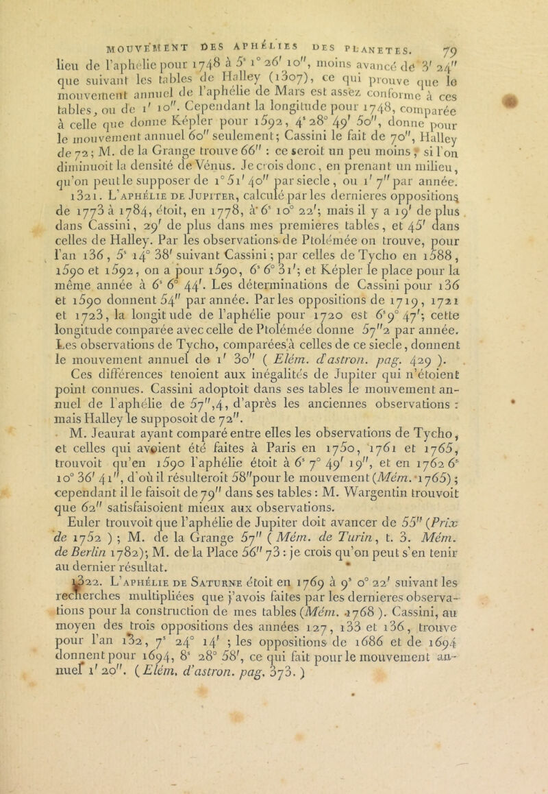 lieu de l’aphélie pour 1748 a 5 1 26'10, moins avancé dé 3' 24 que suivant les tables de Halley (1007), ce qui prouve que le mouvement annuel de 1 aphélie de Mais est assez, conforme à ces tables, ou de 1' 10. Cependant la longitude pour 1748, comparée à celle que donne Kepler pour 1592 ,_4! 28° 49' 5o, donne pour qu’on peut le supposer de i°5i'4o parsiecle, ou i' y,f par année. 1821. L’aphélie de Jupiter, calculé par les dernieres opposition^ de 1773 à 1784, étoit, en 1778, à'6s io° 22'; mais il y a 19' de plus dans Cassini, 29' de plus dans mes premières tables, et 45' dans celles de Halley. Par les observations-de Ptolémée on trouve, pour l’an i36, 5S 14° 38' suivant Cassini; par celles deTycho en i588, 1890 et 1592, on a pour 1590, 6S 6° 31'; et Képler le place pour la même année à 6S 6° 44f- Les déterminations de Cassini pour i36 et 1590 donnent 54” par année. Parles oppositions de 1719, 1721 et 1723, la longitude de l’aphélie pour 1720 est 6S90 47'; cette longitude comparée avec celle de Ptolémée donne 5rjn,i par année. Les observations de Tycho, comparées à celles de ce siecle, donnent le mouvement annuel de 1' 3o ( Elém. cïastron. pag. 429 )• Ces différences tenoient aux inégalités de Jupiter qui n’étoient point connues. Cassini acloptoit dans ses tables le mouvement an- nuel de P aphélie de 57,4, d’après les anciennes observations : mais Halley le supposoit de 72. M. Jeaurat ayant comparé entre elles les observations de Tycho, et celles qui avaient été faites à Paris en 1750, 1781 et 1 j651 trouvoit qu’en 1890 l’aphélie étoit à 6S 70 49' 19} et en 1762 65 io° 36' 41, d'où il résulteroit 58pourle mouvement (Mém. *1765) ; cependant il le faisoit de 79 dans ses tables : M. Wargentin trouvoit que 62 satisfaisoient mieux aux observations. Euler trouvoit que l’aphélie de Jupiter doit avancer de 55 (Prix de 1752 ) ; M. de la Grange 57 ( Mé/n. de Turin, t. 3. Mém. de Berlin 1782); M. de la Place 56 y3 : je crois qu’on peut s’en tenir au dernier résultat. Lp22. L’aphélie de Saturne étoit en 1769 à 9’ o° 22' suivant les recnerches multipliées que j’avois faites par les dernieres observa- tions pour la construction de mes tables (Mém. .1768 ). Cassini, au moyen des trois oppositions des années 127, 133 et 136, trouve pour l’an 182, 7* 24° 14' ; les oppositions de 1686 et de 1694 donnent pour 1694, 8S 28° 58', ce qui fait pour le mouvement an- nuel 1' 20. (Elém, d’astron. pag. 378. )