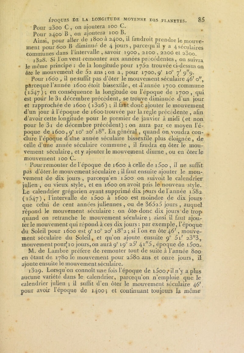 • Pour 23oo C , on ajoutera 100 C. Pour 2400 î en ajoutera 100 B.. Ainsi, pour aller de îbooa 2400, il faudioit jDiendre le mouve- ment pour 600 B diminue de 4 jouis, pareequ il y a 4 séculaires communes dans l’intervalle , savoir 1900, 2100,2200 et 23oo. 1328. Si l’on veut remonter aux années precedentes, on suivra le même principe : de la longitude pour 1762 trouvée ci-dessus on ôte le mouvement de 52 ans ; on a, pour 1700,9’ io° 7' Pour 1660 , il ne suffit pas d’ôter le mouvement séculaire 46' o, pareequel’année îôooétoit bissextile, et d’année 1700 commune (1047); en conséquence la longitude ou l’époque de 1700, qui est poiir le 3i décembre précédent, se trouve diminuée d’un jour et rapprochée de 1600 ( i3o.6) ; il faut donc ajouter le mouvement d’un jour à l’époque de 1600 trouvée par la réglé précédente , afin d’avoir cette longitude pour le premier de janvier à midi (et non pour le 3i de décembre précédent) ; on aura par ce moyen l’é- poque de 1600,9’ io° 20' 18. En général, quand on voudra con- clure l’époque d’une année séculaire bissextile plus éloignée, de celle d'une année séculaire commune , il faudra en ôter le mou- vement séculaire, et y ajouter le mouvement diurne , ou en ôter le mouvement 100 CL * Pour remonter de l’époque de 1600 à celle de i5oo , il ne suffit pas d’ôter.le mouvement séculaire ; il faut ensuite ajouter le mou- vement de dix jours , pareequ’en i5oo on suivoit le calendrier julien , ou vieux style, et en 1600 on avoit pris le nouveau style. Le calendrier grégorien ayant supprimé dix jours de 1 année i582 (1547), l’intervalle de i5oo à 1600 est moindre de dix jours que celui de cent années juliennes , ou de 35525 jours , auquel répond le mouvement séculaire : on ôte- donc dix jours de trop quand on retranche le mouvement séculaire ; ainsi il faut ajou- ter le mouvement qui répond à ces dix jours : par exemple, l’époque du Soleil pour 1600 est 9’ ro° 20' 18^2 ; si l’on en ôte 46', mouve- ment séculaire du Soleil, et qu’on ajoute ensuite 90 51/ 2.3f,3, mouvement pour’10 jours, 011 aura 9* 190 25' \in5,. époque de i5oo. M. de Lambre préféré de remonter tout de suite à l’année 800 en ôtant de 1780 le mouvement pour 2880 ans et onze jours, il ajoute ensuite le mouvement séculaire. 1329. Lorsqu’on connoît une fois l’époque de i5ooy il n’y a plus aucune variété dans le calendrier, parcequ’011 n’emploie que le calendrier julien ; il suffit d’en ôter le mouvement séculaire 46' pour avoir l’époque de 1400; et continuant toujours la meme