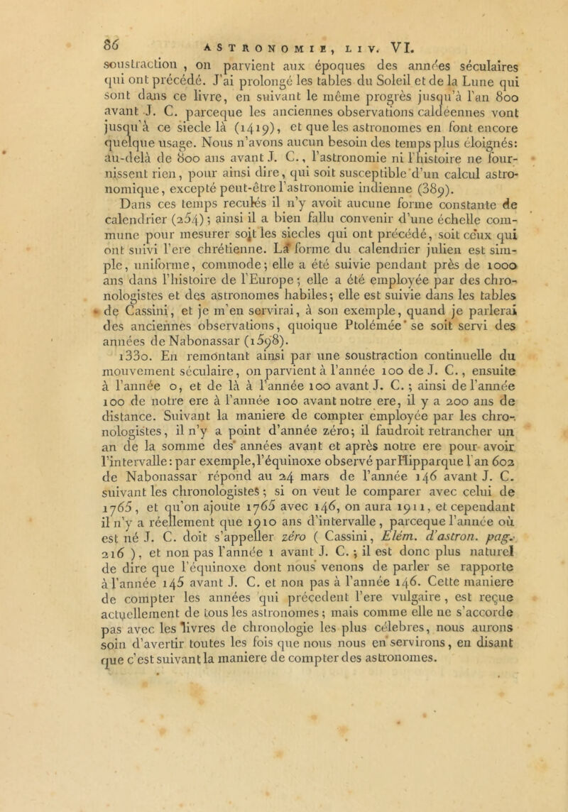 soustraction , on parvient aux époques des années séculaires qui ont précédé. J’ai prolongé les tables du Soleil et de la Lune qui sont dans ce livre, en suivant le même progrès jusqu’à Lan 800 avant J. C. parceque les anciennes observations caldéennes vont jusqu'à ce siecle là (1419)1 et que les astronomes en font encore quelque usage. Nous n’avons aucun besoin des temps plus éloignés: au-delà de 800 ans avant J. C., l’astronomie ni l’histoire ne four- nissent rien, pour ainsi dire, qui soit susceptible d’un calcul astro- nomique, excepté peut-être l’astronomie indienne (889). Dans ces temps reculés il n’y avoit aucune forme constante de calendrier (254) ; ainsi il a bien fallu convenir d’une échelle com- mune pour mesurer sorties siècles qui ont précédé, soit ceux qui ont suivi l’ere chrétienne. Lîî forme du calendrier julien est sim- ple, uniforme, commode-, elle a été suivie pendant près de 1000 ans dans l’histoire de l’Europe*, elle a été employée par des chro- nologistes et des astronomes habiles; elle est suivie dans les tables • de Cassini, et je m’en servirai, à son exemple, quand je parlerai des anciennes observations, quoique Ptolémée'se soit servi des années deNabonassar (i5y8). i33o. E11 remontant ainsi par une soustraction continuelle du mouvement séculaire, on parvient à l’année 100 de J. C., ensuite à l’année o, et de là à l’année 100 avant J. C. ; ainsi de l’année 100 de notre ere à l’année 100 avant notre ere, il y a 200 ans de distance. Suivant la maniéré de compter employée par les chro-. nologistes, il n’y a point d’année zéro; il faudroit retrancher un an de la somme des' années avant et après notre ere pour avoir l’intervalle : par exemple,l’équinoxe observé parHipparque l an 602 de Nabonassar répond au 24 mars de l’année 146 avant J. C. suivant les chronologisteS ; si on veut le comparer avec celui de 1765, et qu’on ajoute 1 y65 avec 146, on aura 1911, et cependant il 11’y a réellement que 1910 ans d’intervalle, parceque l’année où est né J. C. doit s’appeller zéro ( Cassini, E/ém. d’astron. pag.■ 216 ), et non pas l’année 1 avant J. C. ; il est donc plus naturel de dire que l’équinoxe dont nous venons de parler se rapporte à l’année 145 avant J. C. et non pas à l’année 146. Cette maniéré de compter les années qui précèdent l’ere vulgaire , est reçue actuellement de tous les astronomes; mais comme elle ne s’accorde pas avec les livres de chronologie les plus célébrés, nous aurons soin d’avertir toutes les fois que nous nous en servirons, en disant que c’est suivant la maniéré de compter des astronomes.