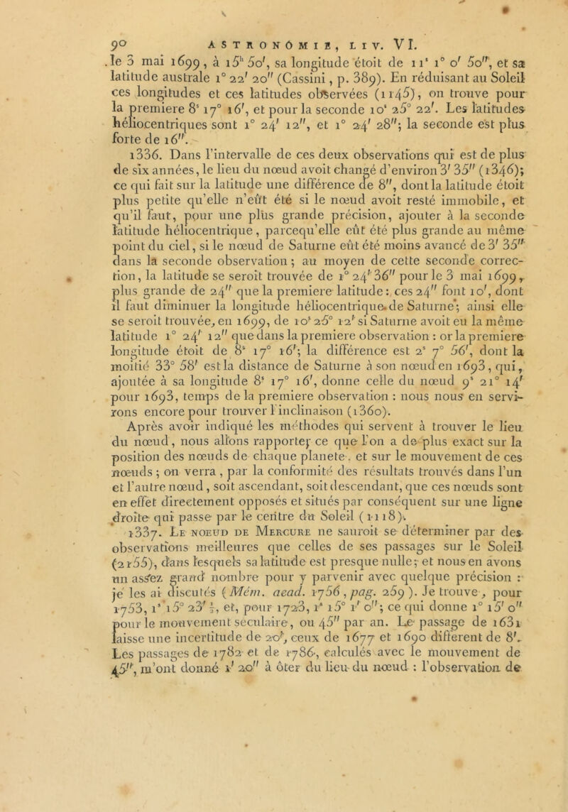 .le 3 mai 1699 ■> à i5h 5o', sa longitude étoit de 11‘ i° o' 5o, et sa latilude australe i° 22' 20” (Cassini, p. 389). En réduisant au Soleil ces .longitudes et ces latitudes observées (1146), on trouve pour la première 8S170 16f, et pour la seconde io‘ 1S0 22'. Les latitudes héliocentriques sont i° 24' 12, et i° 2-4' 28; la seconde est plus forte de 16. 1336. Dans l’intervalle de ces deux observations qui est de plus de six années, le lieu du nœud avoit changé d’environ 3' 35 (1346); ce qui fait sur la latitude une différence de 8, dont la latitude étoit plus petite qu’elle n’eû't été si le nœud avoit resté immobile, et qu’il faut, pour une plus grande précision, ajouter à la seconde latitude héliocentrique, parcequ’elle eût été plus grande au même point du ciel, si le nœud de Saturne eût été moins avancé de 3' 35 dans la seconde observation ; au moyen de cette seconde correc- tion, la latilude se seroit trouvée de 1° 24* 36 pour le 3 mai 1699 r plus grande de 24 que la première latitude: 065 24^ font 10', dont il faut diminuer la longitude héliocentrique, de Saturne*; ainsi elle se seroit trouvée, en 1699, de 10*26° 12' si Saturne avoit eu la même latitude i° 24' 12 que dans la première observation : or la première longitude étoit de 8* 17° 16'; la différence est 2S 70 56', dont la moitié 33° 58' est la distance de Saturne cà son nœud en 1693, qui, ajoutée à sa longitude 8S 170 16', donne celle du nœud 9* 210 14' pour 1698, temps delà première observation : nous nous en servi- rons encore pour trouver 1 inclinaison (i36o). Après avoir indiqué les méthodes qui servent à trouver le lieu du nœud, nous allons rapporte}’ ce que l’on a de plus exact sur la position des nœuds de chaque planete . et sur le mouvement de ces nœuds ; on verra , par la conformité des résultats trouvés dans l’un et l’autre nœud , soit ascendant, soit descendant, que ces nœuds sont en effet directement opposés et situés par conséquent sur une ligne droite qui passe par le centre du Soleil (1-118); 1-337- Le noeud de Mercure ne sauroit se déterminer par des observations meilleures que celles de ses passages sur le Soleil (2r55), dans lesquels sa latitude est presque nulle et nous en avons un asS'ez grand nombre pour y parvenir avec quelque précision : je les ai discutés ( Mém. acad. 1 j56 , pag. 269 ). Je trouve , pour 1753, 15 i5° 23' -, et, pour 172-3, i* i5° t' o; ce qui donne i° i5' o pour le mouvement séculaire, ou 46 par an. Le-passage de i63i laisse une incertitude de 20^ ceux de 1677 et 1690 different de 8L Les passages de 1782 et de 1-786-, calculés avec le mouvement de .4.5-, m’ont donné kf 2.0 à ôter du lieu-du nœud : l’observation de