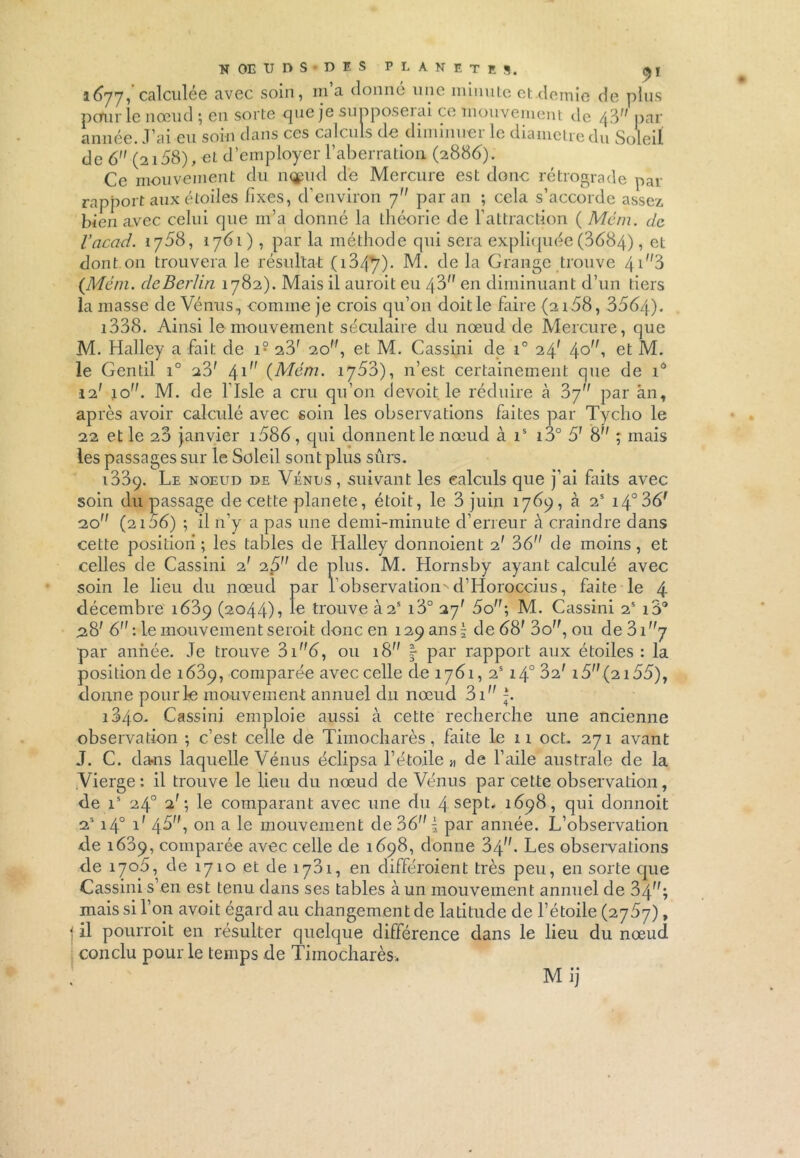 1577, calculée avec soin, m a donné une minute et demie de plus pcturle nœud ; en sorte que je sunposeiai ce mouvement de \3 par année. J’ai eu soin dans ces calculs de diminuei le diamètre du Soleil, de 6 (2158), et d’employer l’aberration (288b). Ce mouvement du injmd de Mercure est donc rétrograde par rapport aux étoiles fixes, d’environ 7 par an ; cela s’accorde assez bien avec celui que m’a donné la théorie de l’attraction ( Mém. de Vacad. 1758, 1761), par la méthode qui sera expliquée (3584), et dont on trouvera le résultat (i3^j). M. de la Grange trouve 41 /;3 (Mém. de Berlin 1782). Mais il auroit eu 48 en diminuant d’un tiers la masse de Vénus., comme je crois qu’on doit le faire (2158, 3554). i338. Ainsi le mouvement séculaire du nœud de Mercure, que M. Halley a fait de 19 23f 20, et M. Cassini de i° 24* \o, et M. le Gentil i° 23' 4^ (Mém. 1753), n’est certainement que de iô 12' ion. M. de l’Isle a cru qu’on devoit le réduire à ?>j par àn, après avoir calculé avec soin les observations faites par Tycho le 22 et le 28 janvier i585, qui donnent le nœud à is i3° 51 8 ; mais les passages sur le Soleil sont plus sûrs. 1389. Le noeud de Vénus, suivant les calculs que j’ai faits avec soin du passage de cette planete, étoit, le 3 juin 1769, à 2S i4°35f 20 (2155) ; il n’y a pas une demi-minute d’erreur à craindre dans cette position ; les tables de Halley donnoient 2' 36 de moins, et celles de Cassini 2' 25 de plus. M. Hornsby ayant calculé avec soin le lieu du nœud par l'observation^ cl’Horoccius, faite le 4 décembre 1689 (2044)•> Ie trouve Ù2S i3° 27' 5o”; M. Cassini 2S i3° 28' 6 : le mouvement seroit donc en 129 ans \ de 68' 3o, ou de 31 y par année. Je trouve 3i5, ou 18” | par rapport aux étoiles : la position de 1889, comparée avec celle de 1781, 2S140 32; 15 (2155), donne pour le mouvement annuel du nœud 3i j. i3/\o. Cassini emploie aussi à cette recherche une ancienne observation ; c’est celle de Timocharès, faite le ii oct. 271 avant J. C. da-ns laquelle Vénus éclipsa l’étoile « de l’aile australe de la iVierge; il trouve le lieu du nœud de Vénus par cette observation, de is 24° T; le comparant avec une du 4 sept. i5p8, qui donnoit 23 140 V 48^ on a le mouvement de 36 i par année. L’observation de 1689, comparée avec celle de 1598, donne 3\. Les observations de 1705, de 1710 et de 1731, en différaient très peu, en sorte que Cassini s’en est tenu dans ses tables à un mouvement annuel de 34,f; mais si l’on avoit égard au changement de latitude de l’étoile (2 j5y), | il pourrait en résulter quelque différence dans le lieu du nœud conclu pour le temps de Timocharès. Mij