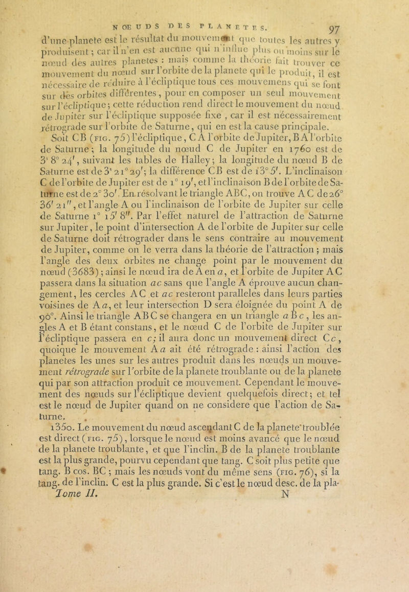 nécessaire de réduire à l’écliptique tous ces mouvemens qui se font sur dès orbites différentes, pour en composer un seul mouvement sur l’écliptique; cette réduction rend direct le mouvement du nœud de Jupiter sur l’écliptique supposée fixe , car il est nécessairement rétrograde sur l’orbite de Saturne, qui en est la cause principale. Soit CB (fig. 75) l’écliptique, C À l'orbite de Jupiter, B A l’orbite de Saturne; la longitude du nœud C de Jupiter en 1760 est de 3S 8° 24', suivant les tables de Halley; la longitude du nœud B de Saturne est de 3S 21° 29'; la différence CB est de 13° é>;. L’inclinaison C de l’orbite de Jupiter est de i° 15/, et 1 inclinaison B de l’orbite de Sa- turne est de 2° 3o'. En. résolvant le triangle ABC, 011 trouve AC de 26° 36' 21, et l’angle A ou f inclinaison de l’orbite de Jupiter sur celle de Saturne i° i5' S. Par l’effet naturel de l’attraction de Saturne sur Jupiter, le point d’intersection A de l’orbite de Jupiter sur celle de Saturne doit rétrograder dans le sens contraire au mouvement de Jupiter, comme on le verra dans la théorie de l’attraction ; mais l’angle des deux orbites ne change point par le mouvement du nœud (3683) ; ainsi le nœud ira de A en <2, et l’orbite de Jupiter AC passera dans la situation ac sans que l’angle A éprouve aucun chan- gement, les cercles AC et ac resteront parallèles dans leurs parties voisines de A a, et leur intersection D sera éloignée du point A de 9Ô0. Ainsi le triangle ABC se changera en un triangle a B c , les an- gles A et B étant cons tans, et le nœud C de l’orbite de Jupiter sur l’écliptique passera en c; il aura donc un mouvement direct Ce, quoique le mouvement A a ait été rétrograde: ainsi l’action des planètes les unes sur les autres produit dans les nœuds un mouve- ment rétrograde sur Lorbite de la planete troublante ou de la planete qui par son attraction produit ce mouvement. Cependant le mouve- ment des nœuds sur l’écliptique devient quelquefois direct; et tel est le nœud de Jupiter quand on ne considéré que l’action de Sa- turne. i35o. Le mouvement du nœud ascendante de la planete'troublée est direct (fig. 76), lorsque le nœud est moins avancé que le nœud delà planete troublante, et que l’inclin. B de la planete troublante est la plus grande, pourvu cependant que tang. C soit plus petite que tang. B cos. BC ; mais les nœuds vont du même sens (fig. 76), si la tang- de l’inclin. C est la plus grande. Si c’est le nœud desc. de la pla- Ivrne IL N