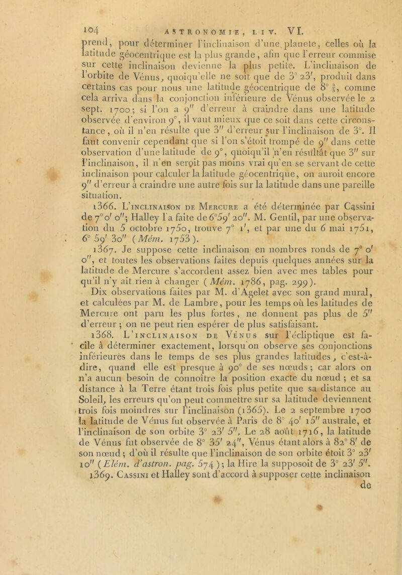 prend, pour déterminer l'inclinaison d’une.planete, celles où la latitude géocentrique est la plus grande , afin que l’erreur commise sur cette inclinaison devienne la plus petite. L’inclinaison de l’orbite de Vénus, quoiqu’elle ne soit que de 37 23', produit dans certains cas pour nous une latitude géocentrique de 8° §, comme cela arriva dans la conjonction inférieure de Vénus observée le 2 sept. 1700; si l’on a 9 d’erreur à craindre dans une latitude observée d'environ 9% il vaut mieux que ce soit dans cette circons- tance , où il n’en résulte que 3 d’erreur sur l'inclinaison de 3°. Il faut convenir cependant que si l’on s,’étoit trompé de 9 dans cette observation d’une latitude de 90, quoiqu’il n eu résultât que 3 sur l’inclinaison, il n’en serçit pas moins vrai qu’en se servant de cette inclinaison pour calculer la latitude géocentrique, 011 auroit encore 9 d’erreur à craindre une autre fois sur la latitude dans une pareille situation. i366. L’inclinaison de Mercure a été déterminée par Cassini de 7°o' o; Halley l a faite de 6°5c/ 20. M. Gentil, par une observa- tion du 5 octobre 1750, trouve 70 1', et par une du 6 mai 1751, 6° 69' 3o (Mém. 1753). 1867. Je suppose cette inclinaison en nombres ronds de 70 o' o, et toutes les observations faites depuis quelques années sur la latitude de Mercure s’accordent assez bien avec mes tables pour qu’il n’y ait rien à changer {Mém. 1786, pag. 299). Dix observations faites par M. d’Agelet avec son grand mural, et calculées par M. de Lambre, pour les Lemps où les latitudes de Mercure ont paru les plus fortes, ne donnent pas plus de 5 d’erreur ; on ne peut rien espérer de plus satisfaisant. 1368. L’inclinaison de Vénus sur l’écliptique est fa- cile à déterminer exactement, lorsqu on observe scs conjonctions inférieures dans le temps de ses plus grandes latitudes, c’est-à- dire, quand elle est presque à 90° de ses nœuds; car alors on n’a aucun besoin de connoître la position exacte du nœud ; et sa distance à la Terre étant trois fois plus petite que sa distance au Soleil, les erreurs qu’on peut commettre sur sa latitude deviennent trois fois moindres sur l’inclinaison (1365). Le 2 septembre 1700 la latitude de Vénus fut observée à Paris de 8° 40' i5 australe, et l’inclinaison de sou orbite 3° 23' 5, Le 28 août 1716, la latitude de Vénus fut observée de 8° 35' 24, Vénus étant alors à 82° 8' de son nœud ; d’où il résulte que l’inclinaison de son orbite étoit 3° 23' 10 ( Élém. d’astron. pag. 874 ); la Hire la supposoit de 3° 23' 5. 1369. Cassini et Halley sont d’accord à supposer cette inclinaison de