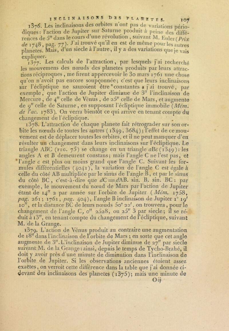 inclinaisons t)ï S UAlïïr,! Si 10y i376. Les inclinaisons des orbites n ont pas de variations pério- diques: l’action de Jupiter sui Saturne produit à peine des diffé- rences de 5 dans le cours d’une révolution , suivant M. Euler (Prix de 1748 , pag. 77)- J’aitrouvé qu’il en est de même pour les autres planètes. Mais, d’un siecle à l’autre, il y a des variations que je vais expliquer. j377. Les calculs de l’attraction, par lesquels j’ai recherché les inouvemens des nœuds des planètes produits parleurs attrac- tions réciproques , me firent appercevoir le 3o mars 1761 une chose qu’on n’avoit pas encore soupçonnée; c’est que leurs inclinaisons sur l’écliptique ne sauraient être * constantes # j’ai trouvé, par exemple, que l’action de Jupiter diminue de 3 l’inclinaison de Mercure , de 4 celle de Vénus , de 2.5 celle de Mars, et augmente de y celle de Saturne , en supposant l’écliptique immobile (Mém. de l’cic. 1783). On verra bientôt ce qui arrive en tenant compte du changement de l’écliptique. 1378. L’attraction de chaque planete fait rétrograder sur son or- bite les nœuds de toutes les autres ( 1349 ? 3684) ; l’effet de ce mou- vement est de déplacer toutes les orbites, et il ne peut manquer d’en résulter un changement dans leurs inclinaisons sur l’écliptique. Le triangle ABC (fig. y5) se change en un triangle <2Bc(i34p): les angles A et B demeurent constans; mais l’angle C ne l’est pas, et 'l’angle c est plus ou moins grand que l’angle C. Suivant les for- mules différentielles (4041), la variation de 1 angle C est égale k celle du côté AB multipliée par le sinus de l’angle B, et par le sinus du côté BC , c’est-à-dire que clC=dAB. sin. B. sin. BC : par exemple, le mouvement du nœud de Mars par l’action de Jupiter étant de i/[ 2 par année sur l’orbite de Jupiter {Mém. 1768, pag. 261 ; 1761, png. 4°4)? l’angle B inclinaison de Jupiter i° ipr 10, et la distance BC de leurs nœuds 5o° 22', on trouvera, pour le changement de l’angle C, o 2028, ou 25 3 par siecle; il se ré- duit à i3, en tenant compte du changement de l’écliptique, suivant M. de la Grange. 1370. L’action de Vénus produit au contraire une augmentation de 18 dans l’inclinaison de l’orbite de Mars ; en sorte que cet angle augmente de 3. L’inclinaison de Jupiter diminue de 2j par siecle suivant M. de la Grange: ainsi, depuis le temps de Tycho-Brahé, il doit y avoir près d une minute de diminution dans l’inclinaison de l’orbite de Jupiter. Si les observations anciennes étoient assez exactes, on verrait cette différence dans la table que j’ai donnée ci- devant des inclinaisons des planètes ( 1375) ; mais une minute de Oij-