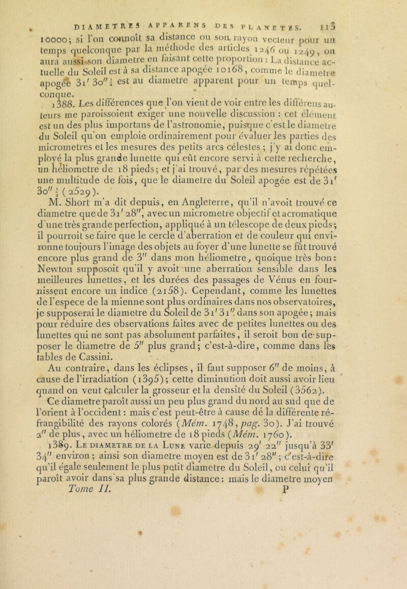 1oooo; si l'on coruioit sa distance ou son. rayon vecteur pour un temps quelconque par la méthode des aiticles 1246 ou 1240, 011 aura aussi son diamètre en faisant cette pioporlion : La distance ac- tuelle du Soleil est a sa distance apogée 1016S, comme le diamètre apogée 3i'3oi est au diamètre apparent pour un temps quel- conque. 1388. Les différences que l’on vient de voir entre les différens au- teurs me paroissoient exiger une nouvelle discussion : cet élément est un des plus importans de l'astronomie, puisque c'est le diamètre du Soleil qu’on emploie ordinairement pour évaluer les parties des micromètres et les mesures des petits arcs célestes ; j’y ai donc em- ployé la plus grande lunette qui eût encore servi à cette recherche, un hélioinetre de 18 pieds; et j’ai trouvé, par des mesures répétées une multitude de fois, que le diamètre du Soleil apogée est de 3ir 3o ( 2529 ). M. Short m’a dit depuis, en Angleterre, qu’il n’avoit trouvé ce diamètre quede 3C 28, avecun micromètre objectif et acromatique d’une très grande perfection, appliqué à un télescope de deux pieds ; il pourrait se faire que le cercle d'aberration et de couleur qui envi- ronne toujours l’image des objets au foyer d’une lunette se fût trouvé encore plus grand de 3” dans mon liéliometre, quoique très bon: Newton supposoit qu’il y avoit une aberration sensible dans les meilleures lunettes, et les durées des passages de Vénus en four- nissent encore un indice (2158). Cependant, comme les lunettes de l’espece de la mienne sont plus ordinaires dans nos observatoires, je supposerai le diamètre du Soleil de 3 P 3P; dans son apogée; mais Ï)our réduire des observations faites avec de petites lunettes ou des unettes qui ne sont pas absolument parfaites, il serait bon de-sup- poser le diamètre de 5 plus grand; c’est-à-dire, comme dans les tables de Cassini. Au contraire, dans les éclipses , il faut supposer 6 de moins, à cause de l’irradiation (i3q5) ; cette diminution doit aussi avoir lieu quand on veut calculer la grosseur etla densité du Soleil (3562). Ce diamètre paraît aussi un peu plus grand du nord au sud que de l’orient à l’occident : mais c’est peut-être à cause dé la différente ré- frangibilité des rayons colorés (Mém. 1748, pag. 3o). J’ai trouvé 2 de plus, avec un héliometre de 18 pieds {Mém. 1760). 1389. Le diamètre de la Lune varie depuis 29' 22 jusqu’à 33r 34 environ ; ainsi son diamètre moyen est de 3 P 28; c’est-à-dire qu’il égale seulement le plus petit diamètre du Soleil, ou celui qu’il paraît avoir dans sa plus grande distance: mais le diamètre moyen Tome IL P *