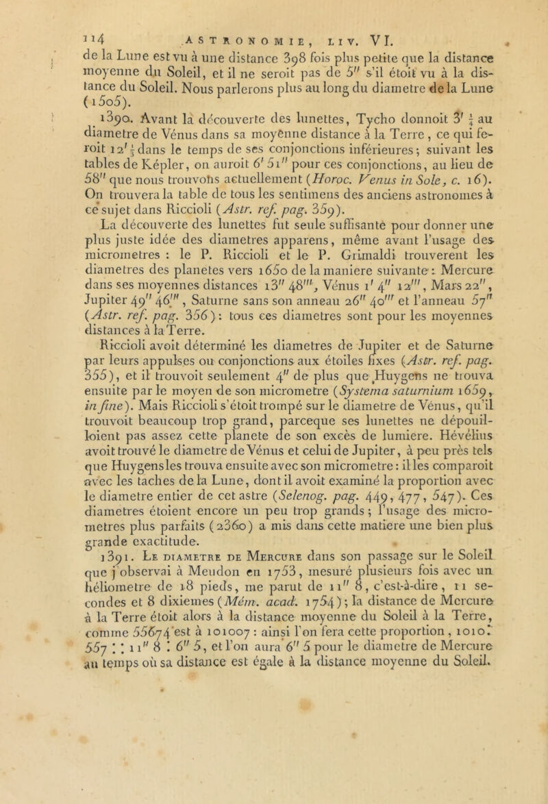 de la Lune est vu à une distance 898 fois plus petite que la distance moyenne du Soleil, et il ne seroit pas de 5 s’il étoit vu à la dis- tance du Soleil. Nous parlerons plus au long du diamètre delà Lune ( i5o5). 1890. Avant la découverte des lunettes, Tycho donnoit 3' \ au diamètre de Vénus dans sa moyenne distance à la Terre , ce qui fe- roit i2ff dans le temps de ses conjonctions inférieures; suivant les tables de Kepler, 011 auroit 6' 5i pour ces conjonctions, au lieu de 58 que nous trouvons actuellement (Horoc. Venus in Sole, c. 16). On trouvera la table de tous les sentimens des anciens astronomes à ce*sujet dans Iliccioli ( Astr. ref. pag. 35p). La découverte des lunettes fut seule suffisante pour donner une plus juste idée des diamètres appareils, môme avant l’usage des micromètres : le P. Riccioli et le P. Grimaldi trouvèrent les diamètres des planètes vers i65o de la maniéré suivante-: Mercure dans ses moyennes distances i3 48', Vénus P 4 12', Mars 22, Jupiter 49 46', Saturne sans son anneau 26 /\o'n et l’anneau 57 ( Astr. ref. pag. 356): tous ces diamètres sont pour les moyennes distances àlaTerre. Riccioli avoit déterminé les diamètres de Jupiter et de Saturne par leurs appulses ou conjonctions aux étoiles fixes (Asùr. ref. pag. 355), et il trouvoit seulement éf de plus que tHuygens 11e trouva ensuite par le moyen de son micromètre (Sjstema saturnium 1669, in fine). Mais Riccioli s’étoit trompé sur le diamètre de Vénus, qu’il trouvoit beaucoup trop grand, parceque ses lunettes ne dépouil- loient pas assez cette planete de son excès de lumière. Hévélius avoit trouvé le diamètre de Vénus et celui de Jupiter, à peu près tels que Huygensles trouva ensuite avec son micromètre : il les coinparoit avec les taches de la Lune , dont il avoit examiné la proportion avec le diamètre entier de cet astre (Selenog. pag. 449? 477? 547). Ces diamètres étoient encore un peu trop grands ; l’usage des micro- mètres plus parfaits (2360) a mis dans cette matière une bien plus grande exactitude. 1391. Le diamètre de Mercure dans son passage sur le Soleil que j observai à Meudon en 1763, mesuré plusieurs fois avec un héliometre de 18 pieds, me parut de n 8, c’est-à-dire, 11 se- condes et 8 dixièmes (Mém. acad. 1764) ; la distance de Mercure à la Terre étoit alors à la distance moyenne du Soleil à la Terre, comme 556-74'est à 101007 : ainsi l’on fera cette proportion , 1010I 557 : : 11 8 : 6 5, et l’on aura 6 5 pour le diamètre de Mercure au temps où sa distance est égale à la distance moyenne du Soleil.