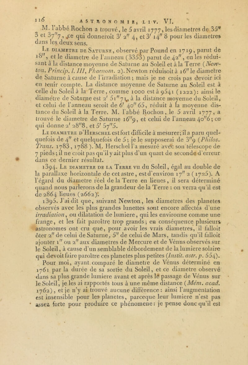 M. 1 abbé Rochon a trouvé, le 5 avril 1777, les diamètres de 35rf 3 et 3yy, ,ce qui donnerait 3' 2 4, et 3' 14 S pour les diamètres dans les deux sens. Le diamètre de Saturne, observé par Pound en 1719 , parut de iB, et le diamètre de l’anneau (335o) parut de 42 1 en ^es dédui- sant à la distance moyenne de Saturne au Soleil et à la Terre {New- ton. Princip. 1.111, Phaenom. 2).Newton réduisoità lé''le diamètre de Saturne à cause de l’irradiation; mais je ne crois pas devoir ici en tenir compte. La distance moyenne de Saturne au Soleil est à celle du Soleil à la Terre , comme 1000 est à 9541 (1222): ainsi le diamètre de Saturne est 2' 5iy ^ h la distance moyenne du Soleil, et celui de l’anneau seroit de 6' 4° 65, réduit à la moyenne dis- tance du Soleil à la Terre. M. l’abbé Rochon, le 5 avril 1777, a trouvé le diamètre de Saturne 1 6q, et celui de l’anneau 40^6 ; ce qui donne 2' 28”8, et 5' 5y'r5. Le diamètre d’Herschel est fort difficile à mesurer; il a paru quel- quefois de 4 et quelquefois de 5; je le supposerai de 3y (Philos. Trans. 1783,1788 ). M. HerschelLa mesuré ave'cson télescope de 7 pieds ; il ne croit pas qu’il y ait plus d’un quart de seconde d’erreur dans ce dernier résultat. 1394. Le diamètre de la Terre vu du Soleil, égal au double de la parallaxe horizontale de cet astre, est d’environ 17 2 ( iy25). A l’égard du diamètre réel de la Terre en lieues, il sera déterminé quand nous parlerons de la grandeur de la Terre : on verra qu'il est de 2864 lieues {2662). 1895. J’ai dit que, suivant Newton, les diamètres des planètes observés avec les plus grandes lunettes sont encore affectés d’une irradiation, ou dilatation de lumière, qui les environne comme une frange, et les fait paroître trop grands; en conséquence plusieurs astronomes ont cru que, pour arair les vrais diamètres, il falloit ôter 2 de celui de Saturne, 5 de celui de Mars, tandis qu’il falloit ajouter 1 ou 2 aux diamètres de Mercure et de Vénus observés sur le Soleil, à cause d’un semblable débordement de la lumière solaire qui devoit faire paroître ces planètes plus petites (Instit. astr. p. 554). Pour moi, ayant comparé le diamètre de Vénus déterminé en 1761 par la durée do sa sortie du Soleil, et ce diamètre observé dans sa plus grande lumière avant et après le passage de Vénus sur le Soleil, je les ai rapportés tous à une même distance (Mém. acad. 1762), et je n’y ai trouvé aucune différence: ainsi l’augmentation est insensible pour les planètes, parceque leur lumière n'est pas assez forte pour produire ce phénomène: je pense donc qu’il est