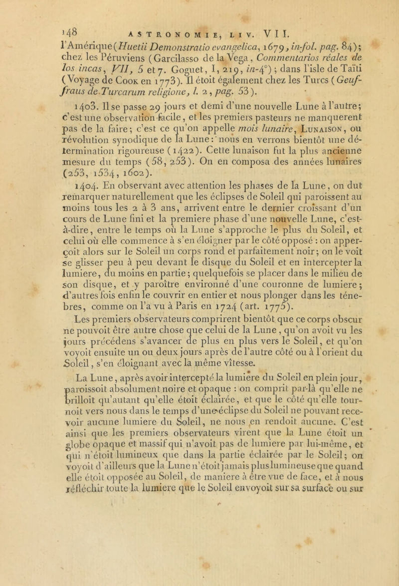 l’Amérique(Huetii Demonstratio evangelica, i6rjy ,in-fol. pag. 84); chez les Péruviens (Garcilasso delaVega, Commentarios réales de los incas, VII, 5 et 7. Goguet, I, 219, z/z-40) ; dans l’isle de Taïti (Voyage de Cook en 1773). Il étoit également chez les Turcs (Geuf- fraus deTurcarum retigione, 1. 2 , pag. 53). 1403. lise passe 29 jours et demi d’une nouvelle Lune à l’autre; c’est une observation facile, et les premiers pasteurs ne manquèrent pas de la faire; c’est ce qu’on appelle mois lunaire, Lunaison, ou révolution synodique de la Lune: nous en verrons bientôt une dé- termination rigoureuse (1422). Cette lunaison fut la plus ancienne mesure du temps (58, 253). On en composa des années lunaires (253, i534, 1602). 1404. En observant avec attention les phases de la Lune, on dut remarquer naturellement que les éclipses de Soleil qui paraissent au moins tous les 2 à 3 ans, arrivent entre le dernier croissant d’un cours de Lune fini et la première phase d’une nouvelle Lune, c’est- à-dire, entre le temps où la Lune s’approche le plus du Soleil, et celui où elle commence à s’en éloigner par le côté opposé : on apper- çoit alors sur le Soleil un corps rond et parfaitement noir ; on le voit se glisser peu à peu devant le disque du Soleil et en intercepter la lumière, du moins en partie ; quelquefois se placer dans le milieu de son disque, et y paraître environné d’une couronne de lumière; d’autres fois enfin le couvrir en entier et nous plonger dans les ténè- bres, comme on l’a vu à Paris en 1724 (art. 1775). Les premiers observateurs comprirent bientôt que ce corps obscur ne pouvoit être autre chose que celui de la Lune , qu’on avoit vu les jours précédens s’avancer de plus en plus vers le Soleil, et qu’on voyoit ensuite un ou deux jours après de l’autre côté ou à lorient du .Soleil, s’en éloignant avec la même vitesse. La Lune, après avoir intercepté la lumière du Soleil en plein jour, paroissoit absolument noire et opaque : on comprit par-là qu'elle ne brilloit qu’autant qu’elle étoit éclairée, et que le côté qu’elle tour- noit vers nous dans le temps d’unemclipse du Soleil 11e pouvant rece- voir aucune lumière du Soleil, ne nous en rendoit aucune. C’est ainsi que les premiers observateurs virent que la Lune étoit un globe opaque e t massif qui n’avoit pas de lumière par lui-même, et qui n’étoit lumineux que dans la partie éclairée par le Soleil; on voyoit d’ailleurs que la Lune n’étoit jamais plus lumineuse que quand elle étoit opposée au Soleil, de maniéré à être vue de Lice, et à nous réfléchir toute la lumière que le Soleil envoyoit sur sa surface ou sur