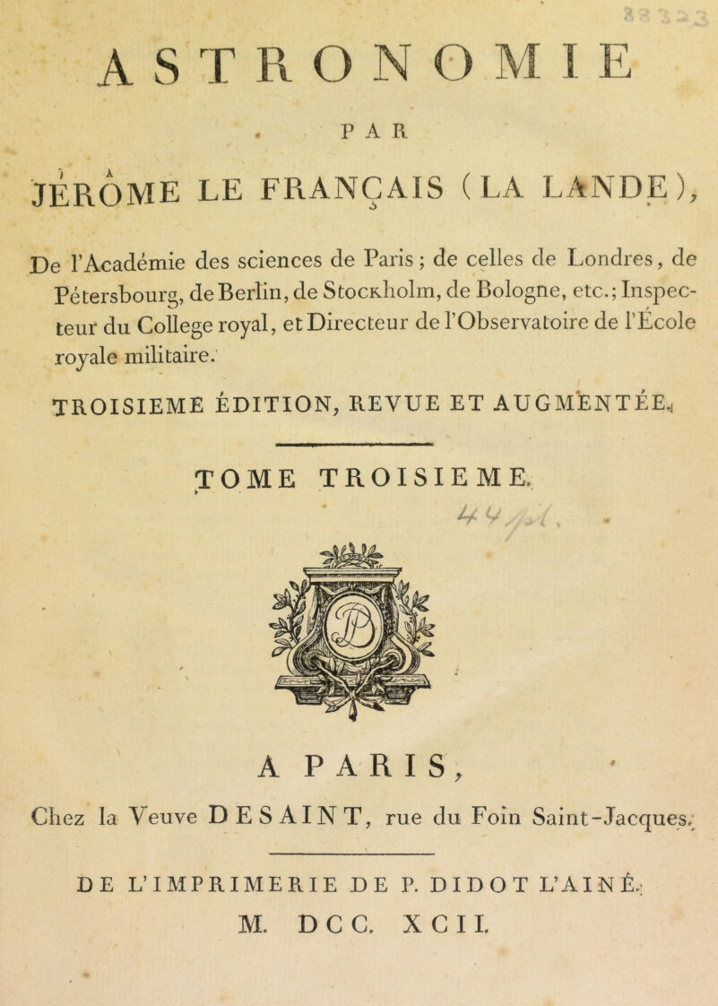 A S T R O N O M I E . PAR JÉRÔME LE FRANÇAIS (LA LANDE), De l’Académie des sciences de Paris ; de celles de Londres, de Pétersbourg, deBerlin,deStocK.holm,de Bologne, etc.;Inspec- teur du College royal, et Directeur de l’Observatoire de l’Ecole royale militaire.' TROISIEME ÉDITION, REVUE ET AUGMENTÉE., TOME TROISIEME. U V/A A P A R I S, Chez la Veuve DESAINT, rue du Foin Saint-Jacques.; DE L’IMPRIMERIE DE P. DI DOT L’AINÉ.: