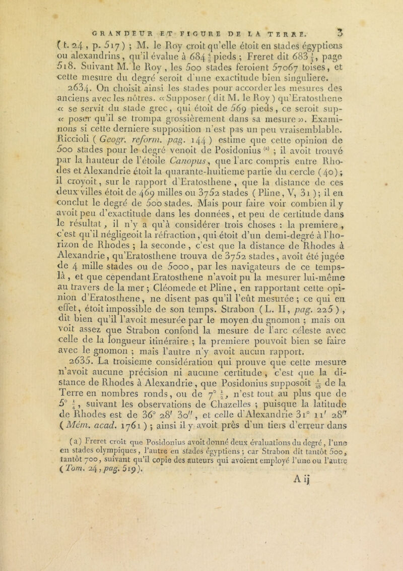 GRANDEUR ET FIGURE DE LA TERRE. ( t. 24 , p. 517 ) ; M. le Roy croit qu’elle étoit en stades égyptiens ou alexandrins , qu’il évalue à 684 \ pieds -, Frerct dit 683 J, page 618. Suivant M. le Roy , les 5oo stades feroienl 67067 toises, et cette mesure du degré scroit d'une exactitude bien singulière. 2634. On choisit ainsi les stades pour accorder les mesures des anciens avec les nôtres. «Supposer ( dit M. le Roy) qu’Eratosthene « se servit du stade grec, qui étoit de 56q pieds, ce seroit sup- « poser qu’il se trompa grossièrement dans sa mesure ». Exami- nons si cette derniere supposition n’est pas un peu vraisemblable. Riccioli ( Geogr. reform. pag. 144) estime que cette opinion de 5oo stades pour le degré venoit de Posidonius (a) ; il avoit trouvé par la hauteur de l’étoile Canopus, que l’arc compris entre Rho- des et Alexandrie étoit la quarante-huitieme partie du cercle (4°) » il croyoit, sur le rapport d’Eratosthene , que la distance de ces deux'villes étoit de 469 milles ou 3762 stades ( Pline, V, 31 ) ; il en conclut le degré de 600 stades. Mais pour faire voir combien il y avoit peu d’exactitude dans les données, et peu de certitude dans le résultat, il n’y a qu’à considérer trois choses : la première , c est qu’il négligeoit la réfraction , qui étoit d’un demi-degré à l'ho- rizon de Rhodes ; la seconde , c’est que la distance de RJiodes à Alexandrie, qu’Eratosthene trouva de 3762 stades, avoit été jugée de 4 mille stades ou de 5ooo, par les navigateurs de ce temps- là, et que cependant Eratosthene n’avoit pu la mesurer lui-même au travers de la mer ; Cléomede et Pline, en rapportant cette opi- nion d’Eratosthene, 11e disent pas qu’il l’eût mesurée; ce qui en eflet, étoit impossible de son temps. Strabon ( L. II, pag. 225) , dit bien qu’il l’avoit mesurée par le moyen du gnomon ; mais 011 voit assez que Strabon confond la mesure de l are céleste avec celle de la longueur itinéraire ; la première pouvoit bien se faire avec le gnomon ; mais l’autre n’y avoit aucun rapport. 2635. La troisième considération qui prouve que cette mesure n’avoit aucune précision ni aucune certitude , c’est que la di- stance de Rliodes à Alexandrie , que Posidonius snpposoit ~ de la Terre en nombres ronds, ou de 70 n’est tout au plus que de 5° -A, suivant les observations de Chazclles ; puisque la latitude de Pdiodes est de 36° 28' 3o, et celle d’Alexandrie 3i° nr 2.S'1 ( Mém, acad. 1761 ) ; ainsi il y avoit près d’un tiers d’erreur dans (a) Freret croit que Posidonius avoit donné deux évaluations du degré , l’une en stades olympiques, l’autre en stades égyptiens ; car Strabon dit tantôt 5oo, tantôt 700, suivant qu’il copie des auteurs qui avoient employé l’une ou l’autre ( Tom. 24 , pag, 519), Ai»