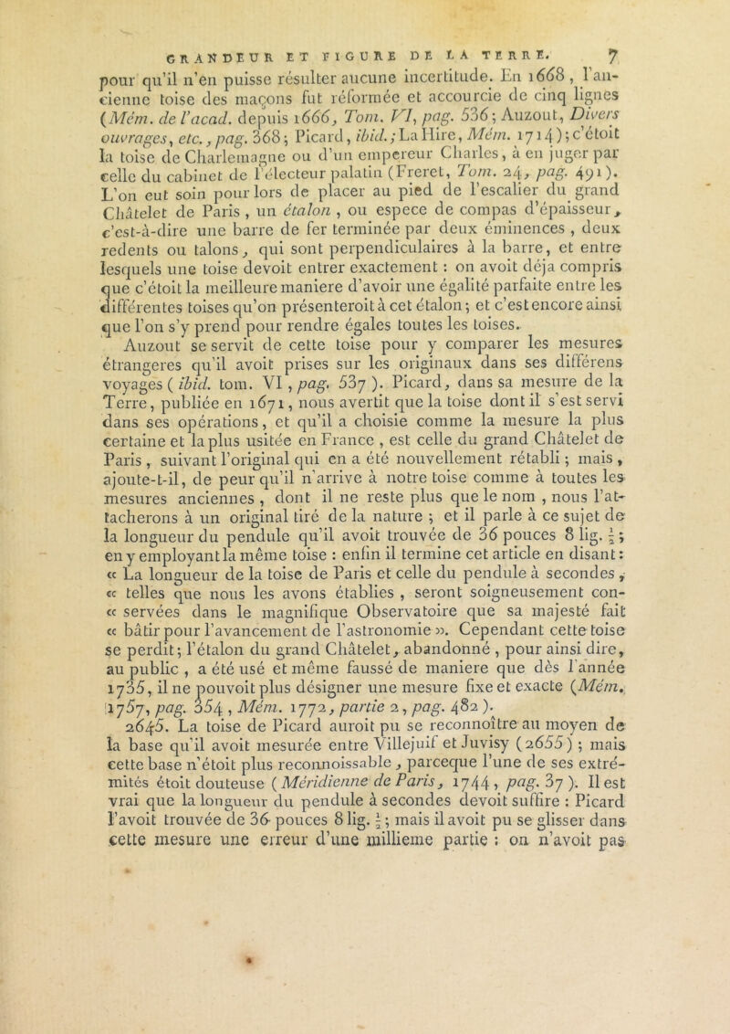 pour qu’il n’en puisse résulter aucune incertitude. En 1660 , 1 an- cienne toise des maçons fut réformée et accourcie de cinq lignes (Mém. de Tacad. depuis 1666, Tom. VI, pci g. 536; Auzout, Divers ouvrages, etc., pag. 368 ; Picard, ibid. ; La Hire, Mem. 1714 ) îc étoit la toise de Charlemagne ou d’un empereur Charles, à en juger par celle du cabinet de l’électeur palatin (Ficiet, T’uni. 211, pag. 4P1)* L’on eut soin pour lors de placer au pied de l’escalier du grand Châtelet de Paris , un étalon , ou espece de compas d’épaisseur, c’est-à-dire une barre de fer terminée par deux éminences , deux redents ou talons, qui sont perpendiculaires à la barre, et entre lesquels une toise devoit entrer exactement : on avoit déjà compris que c’étoil la meilleure maniéré d’avoir une égalité parfaite entre les différentes toises qu’on présenteroit à cet étalon ; et c’est encore ainsi que l’on s’y prend pour rendre égales toutes les toises. Auzout se servit de cette toise pour y comparer les mesures étrangères qu’il avoit prises sur les originaux dans ses différens voyages ( Ibid. tom. VI , pcig> 537 ). Picard, dans sa mesure de la Terre, publiée en 1671, nous avertit que la toise dont il s est servi dans ses opérations, et qu’il a choisie comme la mesure la plus certaine et la plus usitée en France , est celle du grand Châtelet de Paris , suivant l’original qui en a été nouvellement rétabli ; mais , ajoute-t-il, de peur qu’il n’arrive à notre toise comme à toutes les mesures anciennes , dont il ne reste plus que le nom , nous l’at- tacherons à un original tiré de la nature ; et il parle à ce sujet de la longueur du pendule qu’il avoit trouvée de 36 pouces 8 lig. \ ; en y employant la même toise : enfin il termine cet article en disant: « La longueur de la toise de Paris et celle du pendule à secondes , <c telles que nous les avons établies , seront soigneusement con- « servées dans le magnifique Observatoire que sa majesté fait cc bâtir pour l’avancement de l’astronomie ». Cependant cette toise se perdit; l’étalon du grand Châtelet, abandonné , pour ainsi dire, au public , a été usé et même faussé de maniéré que dès l’année 1705, il ne pouvoitplus désigner une mesure fixe et exacte {Mém, W'jSj, pag. 354 , Mém. 1772, partie 2, pag. 482 ). 2645. La toise de Picard auroit pu se reconnoître au moyen de la base qu’il avoit mesurée entre Villejuif et Juvisy (2655) ; mais cette base n’étoit plus reconnoissable, parceque l’une de ses extré- mités étoit douteuse {Méridienne de Paris, 1744, pag. ). Il est vrai que la longueur du pendule à secondes devoit suffire : Picard l’avoit trouvée de 36- pouces 8 lig. |; mais il avoit pu se glisser dans cette mesure une erreur d’une millième partie ; on n’avoit pas