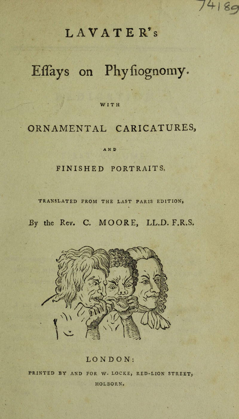 L AVAT E R’s 7^1 Eflays on Phyfiognomy. WITH ORNAMENTAL CARICATURES, AN» FINISHED PORTRAITS, TRANSLATED FROM THE LAST PARIS EDITION, By the Rev. C. MOORE, LL.D. F.R.S. PRINTED BY AND FOR W. LOCKE, RED-LION STREET, HOLBORN. (