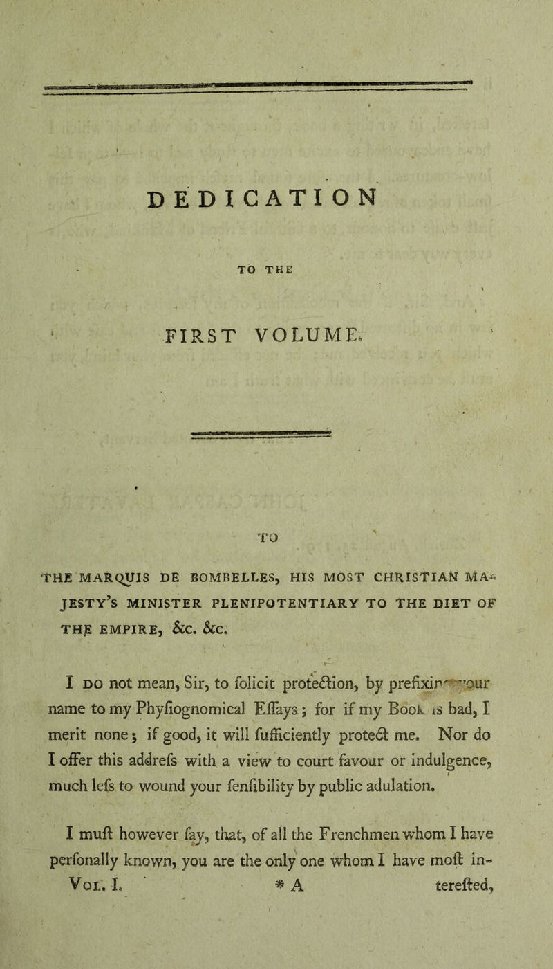 DEDICATION TO THE FIRST VOLUME. TO THE MARQUIS DE BOMBELLES, HIS MOST CHRISTIAN MA* JESTY’s minister PLENIPOTENTIARY TO THE DIET OF THp EMPIRE, &C. &C. I DO not mean, Sir, to folicit protedion, by prefixir^’our name to my Phyfiognomical Eflays; for if my Book is bad, I merit none; if good, it will fulEciently protedl me. Nor do I offer this addrefs with a view to court favour or indulgence, much lefs to wound your fenfibility by public adulation, I muft however fay, that, of all the Frenchmen whom I have perfonally known, you are the only one whom I have moft in-