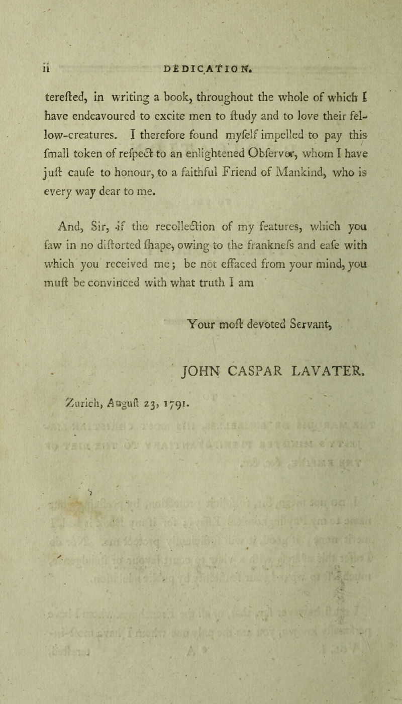 terefted, in writing a book, throughout the w’hole of which I have endeavoured to excite men to ftudy and to love their fel- low-creatures. I therefore found myfelf impelled to pay this fmali token of refpecl: to an enlightened Obfervoi', whom I have juft caufe to honour, to a faithful Friend of Mankind, who is every v/ay dear to me. And, Sir, -if the recollecSlion of my features, which you faw in no diftorted fhape, ov/ing to the franknefs and eafe with which you received me; be not effaced from your mind, you muft be convinced with what truth I am Your moft devoted Servant, ' JOHN CASPAR LA VATER. ^/Lirich, 23, 1791.