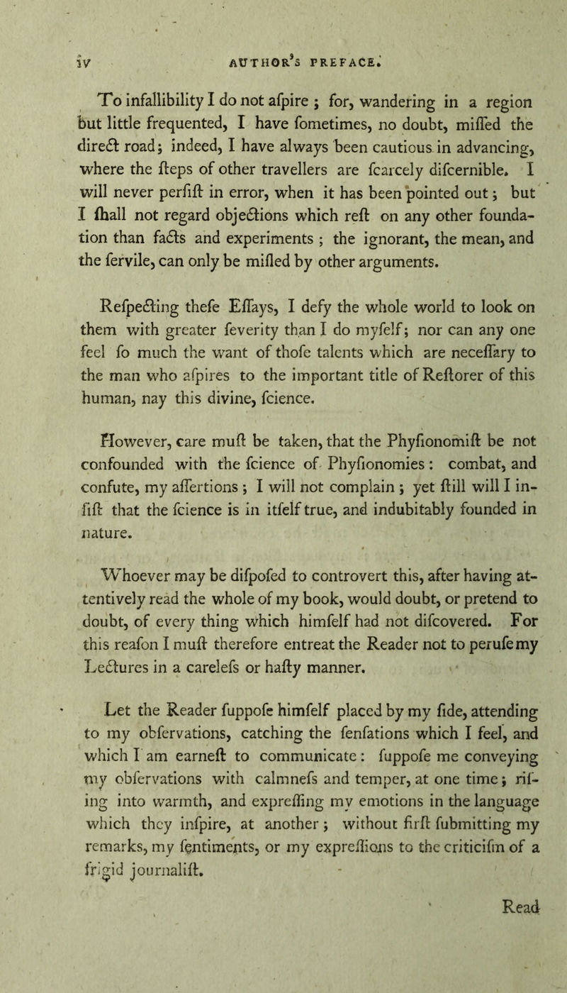 To infallibility I do not afpire ; for, wandering in a region but little frequented, I have fometimes, no doubt, miffed the diredl road; indeed, I have always been cautious in advancing, where the fteps of other travellers are fcarcely difcernible. I will never perfift in error, when it has been pointed out; but I (hall not regard objedHons which reft on any other founda- tion than fadfs and experiments ; the ignorant, the mean, and the fervile, can only be mifled by other arguments. Refpedling thefe Effays, I defy the whole world to look on them v/ith greater feverity than I do myfelf; nor can any one feel fo much the want of thofe talents which are neceffary to the man who afpires to the important title of Reftorer of this human, nay this divine, fcience. However, care muft be taken, that the Phyfionomift be not confounded with the fcience of- Phyfionomies : combat, and confute, my affertions *, I will not complain ; yet ftill will I in- fift that the fcience is in itfelf true, and indubitably founded in nature. Whoever may be difpofed to controvert this, after having at- tentively read the whole of my book, would doubt, or pretend to doubt, of every thing which himfelf had not difcovered. For this reafon I muft therefore entreat the Reader not to perufemy Ledtures in a carelefs or hafty manner. Let the Reader fuppofe himfelf placed by my fide, attending to my obfervations, catching the fenfations which I feel, and which I am earneft to communicate: fuppofe me conveying my obfervations with calmnefs and temper, at one time; rif- ing into warmth, and expreffing my emotions in the language which they infpire, at another ; without firft fubmitting my remarks, my fentiments, or my expreflions to the criticifm of a frigid journalift. Read