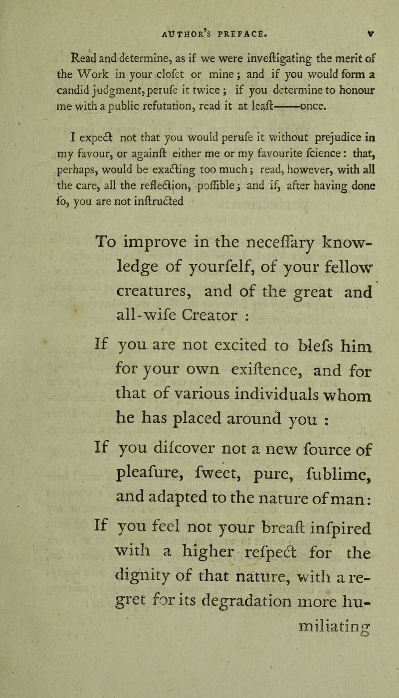 Read and determine, as if we were inveftigating the merit of the Work in your clofet or mine ; and if you would form a candid judgment, perufe it twice ; if you determine to honour me with a public refutation, read it at leaft once. I expedl not that you would perufe it without prejudice in my favour, or againft either me or my favourite fcience: that, perhaps, would be exadfing too much; read, however, with all the care, all the refledlion, poffible; and if, after having done fo, you are not inftrudied To improve in the neceflary know- ledge of yourfelf, of your fellow creatures, and of the great and all-wife Creator : If you are not excited to blefs him for your own exiftence, and for that of various individuals whom he has placed around you : If you dilcover not a new fource of pleafure, fweet, pure, fublime, and adapted to the nature of man: If you feel not your breaft infpired with a higher refpecft for the dignity of that nature, with a re- gret for its degradation more hu- iTiiliating