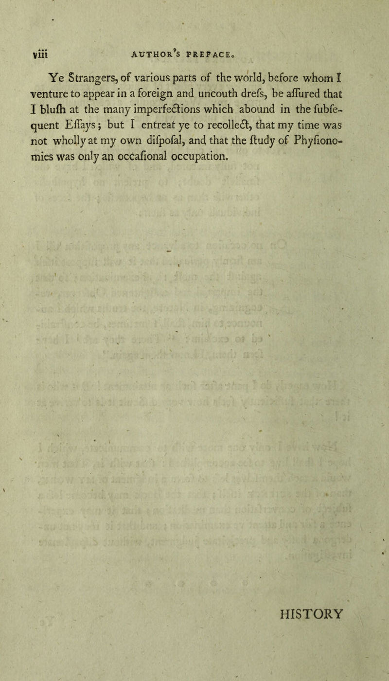 Ye Strangers, of various parts of the world, before whom I venture to appear in a foreign and uncouth drefs, be aflured that I blufli at the many imperfedtions which abound in the fubfe- quent Efiays; but I entreat ye to recolledl, that my time was not wholly at my own difpofal, and that the ftudy of Phyfiono- mies was only an occafional occupation. HISTORY