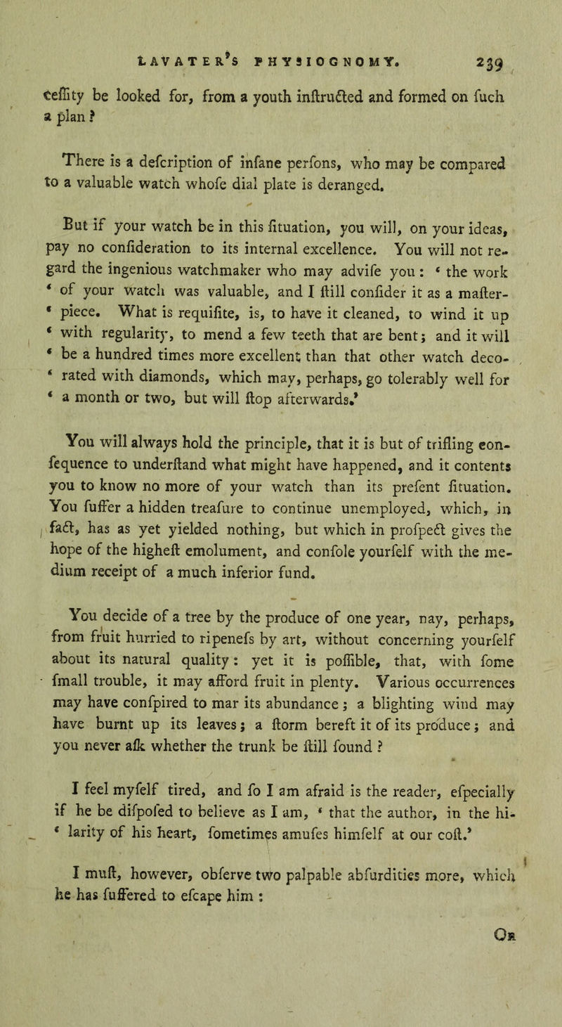 tefiity be looked for, from a youth inftrufled and formed on fuch a plan f There is a defcription of infane perfons, who may be compared to a valuable watch whofe dial plate is deranged. But if your watch be in this fituation, you will, on your ideas, pay no confideration to its internal excellence. You will not re- gard the ingenious watchmaker who may advife you : ‘ the work ‘ of your watch was valuable, and I ftill confider it as a mafter- ‘ piece. What is requifite, is, to have it cleaned, to wind it up ‘ with regularity, to mend a few teeth that are bent; and it will ‘ be a hundred times more excellent; than that other watch deco- * rated with diamonds, which may, perhaps, go tolerably well for ‘ a month or two, but will ftop afterwards/ You will always hold the principle, that it is but of trifling con- fequence to underftand what might have happened, and it contents you to know no more of your watch than its prefent fltuation. You fuffer a hidden treafure to continue unemployed, which, in fa£l, has as yet yielded nothing, but which in profpedl gives the hope of the higheft emolument, and confole yourfelf with the me- dium receipt of a much inferior fund. You decide of a tree by the produce of one year, nay, perhaps, from fruit hurried to ripenefs by art, without concerning yourfelf about its natural quality: yet it is poflible, that, with fome fmall trouble, it may afford fruit in plenty. Various occurrences may have confpired to mar its abundance ; a blighting wind may have burnt up its leaves; a ftorm bereft it of its produce; and you never aik whether the trunk be ftill found ? I feel myfelf tired, and fo I am afraid is the reader, efpecially if he be difpofed to believe as lam, * that the author, in the hi- ‘ larity of his heart, fometimes amufes himfelf at our coft.* I muft, however, obferve two palpable abfurdities more, which he has fuffered to efcape him ; Or