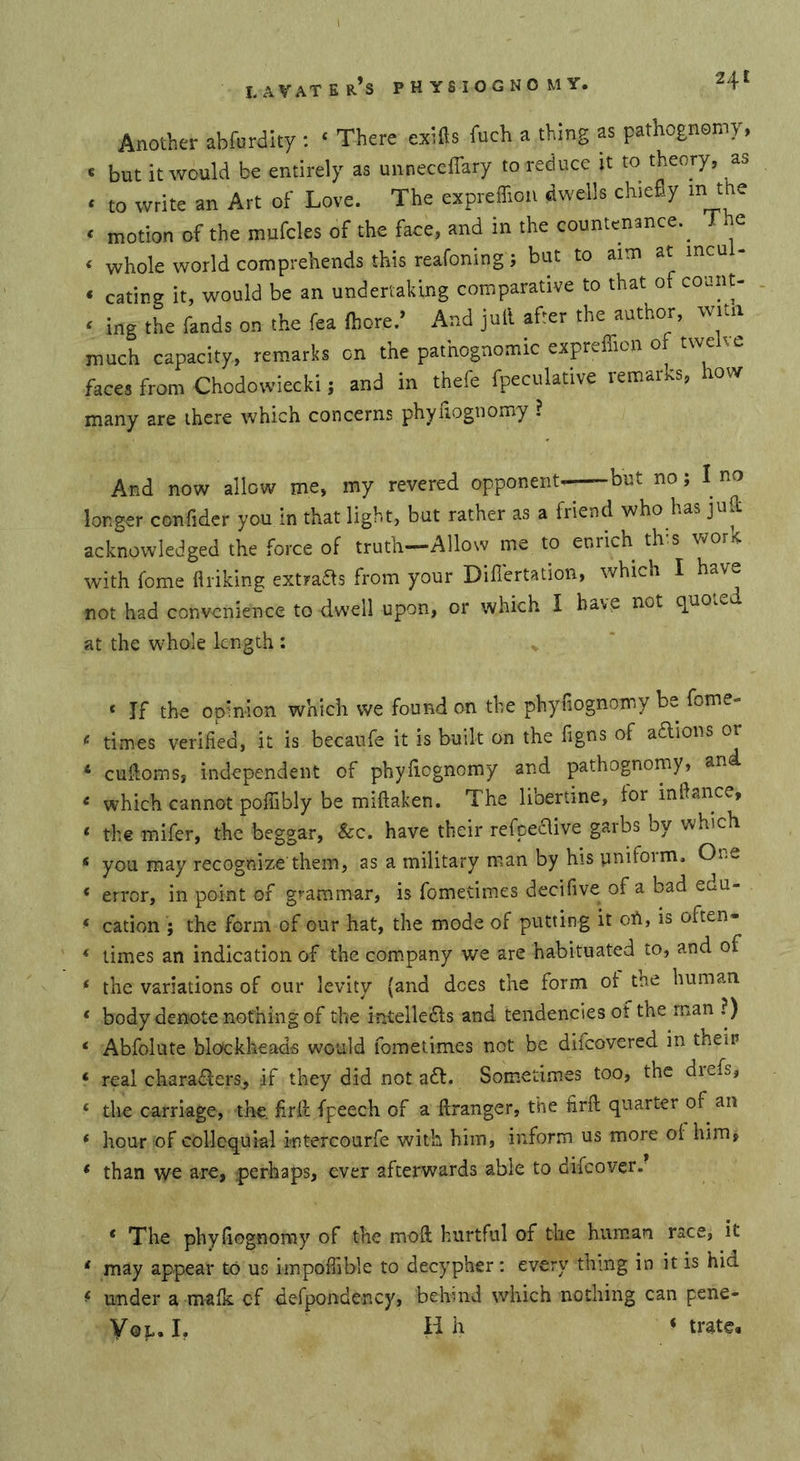 Another abfurdity : ‘ There exifts fuch a thing as pathognemy, « but it would be entirely as unneceffary to reduce it to theory, as * to write an Art of Love. The expreffioii dwells chieEy m the ‘ motion of the mufcles of the face, and in the countenance.^ The ‘ whole world comprehends this reafoning; but to aim at mcul- ‘ eating it, would be an undertaking comparative to that of coant- ‘ ing the fands on the fea ßiore.' And jull after the author, wua much capacity, remarks on the pathognomic expreffion of twelve faces from Chodowieckij and in thefe fpeculative remarks, how many are there which concerns phyliognomy ? And now allow me, my revered opponent—but no; I no longer confider you in that light, but rather as a friend who has jull acknowledged the force of truth—Allow me to enrich tins wor4 with fome flriking extra^s from your Difl’ertation, which I have not had convenience to dwell upon, or which I have not quo^e at the w^hole length ; v ‘ If the opinion which vve found on the phyfiognomy be fome- times verified, it is becaufe it is built on the figns of adlions or * cufloms, independent of phyfiognomy and pathognomy, and &lt; which cannot poflibly be miftaken. The libertine, for inftance, ‘ the mifer, the beggar. See. have their refpecUve garbs by which ‘ you may recognize them, as a military man by his uniform. One * error, in point of grammar, is fometimes decifive of a bad edu- ‘ cation ; the form of our hat, the mode of putting it on, is often- &lt; times an indication of the company we are habituated to, and of ‘ the variations of our levity (and dees the form of the human ‘ body denote nothing of the intelledls and tendencies of the man ?) ‘ Abfolute blockheads would fometimes not be diicovered in their ‘ real charadlers, if they did not a£l. Sometimes too, the diefs, ‘ the carriage, the. firif fpeech of a ftranger, the firfl quarter of an * hour of colloquial intercourfe with him, inform us more of him, * than we are, pierhaps, ever afterwards able to difeover. * The phyfiognomy of the mod hurtful of the human race, it * may appear to us impoffible to decypher: every thing in it is hid ^ under a mafk of defpondency, behind which nothing can pene- VoL, I, H h &lt; träte.