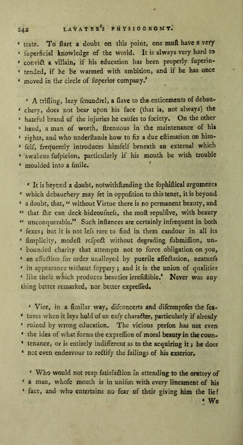 * träte. To ftart a doubt on this point, one mufi; have a vei*/ ‘ fuperficial knowledge of the vvorld. It is always very hard to * convift a villain, if his education has been properly fuperin- * tended, if he be warmed with ambition, and if he has once * moved in the circle of fuperior company/ ‘ A trifling, lazy fcoundrel, a flave to th& enticements of debau- ‘ chery, does not bear u|)on his face (that is, not always) the ‘ hateful brand of the injuries he caufes to fociety. On the other ‘ hand, a man of worth, ftrenuous in the maintenance of his * rights, and who underftands how to fix a due eftimation on him- * felf, frecjuently introduces himfelf beneath an external which ‘ awakens fufpicion, particularly if his mouth be with trouble * moulded into a fmile. * * It is beyond a doubt, notwithftanding the fophiftical arguments * which debauchery may fet in oppofition to this tenet, it is beyond ‘ a doubt, that, ‘‘ without Virtue there is no permanent beauty, and “ that Ihe can deck hideoufnefs, the moft repulfive, with beauty ** unconquerable.” Such inftances are certainly infrequent in both ‘ fexes; but it is not lefs rare to. find in them candour in all its ‘ fimplicity, modeft refpeft without degrading fubmiflion, un- * bounded charity that attempts not to force obligation on you, ‘ an afledlion for order unalloyed by puerile afibdlation, neatnefs ‘ in appearance without foppery; and it is the union of qualities ‘ like the(e vvfiich produces beauties irrefiftible.* Never was any thing better remarked, nor better exprelTed# ‘ Vice, in a fimilar way, di.fi:oncerts and difeompofes the fea- * tures when it lays hold of an eafy charafter, particularly if already ‘ ruined by wrong education. The vicious perfon has not even ‘ the idea of what forms the cxprelfion of moral beauty in the coun- ‘ tenance, or is entirely indifferent as to the acquiring it; he does ‘ not even endeavour to redify the failings of his exterior, ‘ Who would not reap fatisfadion in attending to the oratory of ‘ a man, whofe mouth is in unifon with every lineament of his ‘ face, and who entertains no fear of their giving him the lief ‘ We