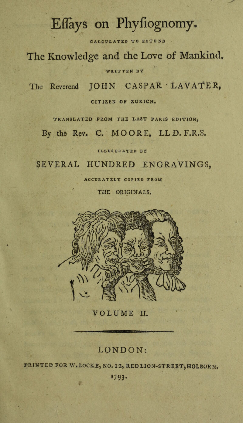 Eflays on Phyfiognomy. CALCULATED TO EXTEND The Knowledge and the Love of Mankind WRITTEN BY The Reverend JOHN CASPAR ’ LAVATERf CITIZEN OF ZURICH. TRANSLATED FROM THE LAST PARIS EDITION, By the Rev. C. MOORE, LL D. F.R.S, IL-LUSTRATED BY SEVERAL HUNDRED ENGRAVINGS, ACCURATELY COPIED FROM THE ORIGINALS. LONDON: PRINTED FOR W. LOCKE, NO. 12, RED LION-STREET,HOLBORNi *793-