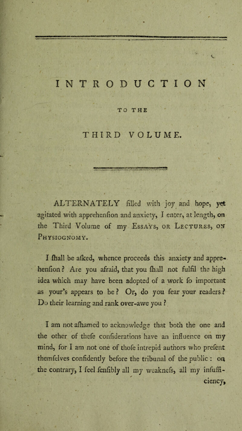 c. INTRODUCTION TO THE THIRD VOLUME. ALTERNATELY filled with joy and hope, yet agitated with apprehenfion and anxiety, I enter, at length, on the Third Volume of my Essays, or Lectures, on- Physiognomy. I (hall be afked, whence proceeds this anxiety and appre- henfion ? Are you afraid, that you (hall not fulfil the high idea which may have been adopted of a work fo important as your’s appears to be ? Or, do you fear your readers ? Do their learning and rank over-awe you ? I am not afhamed to acknowledge that both the one and the other of thefe confiderations have an influence on my mind, for I am not one of thofe intrepid authors who prefent themfelves confidently before the tribunal of the public : on the contrary, I feel fenfibly all my weaknefs, all my infufli- ciency,