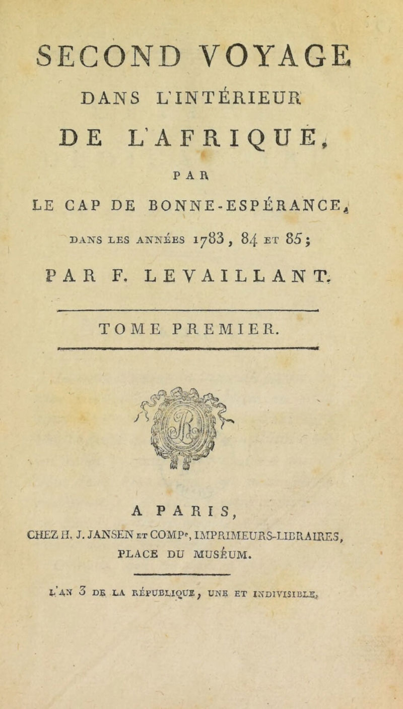 SECOND VOYAGE DANS L’INTÉRIEUR DE L’AFRIQUE, PAR LE CAP DE BONNE-ESPÉRANCE, DANS LES ANNÉES 1783 , 84 ET 85; PAR F. LEYAILLANT. TOME PREMIER. A PARIS, CHEZ H. J. JÀNSEN et COMP^, IMPRIMEURS-LIBRAIRES, PLACE DU MUSÉUM. LAN 3 DE LA RÉPUBLIQUE, UNE ET INDIVISIBLE,