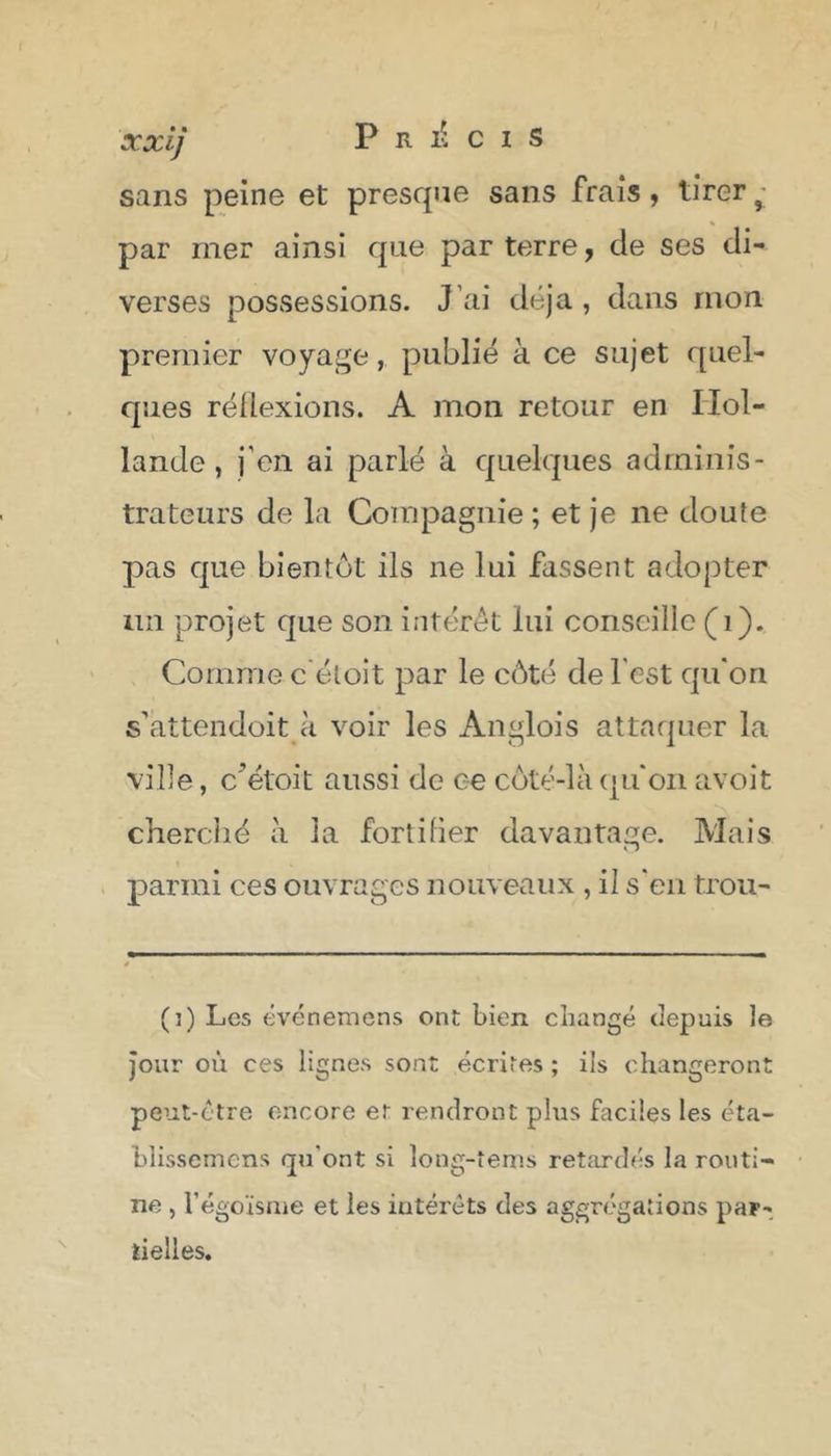 xxij P R lU I S sans peine et presque sans frais, tirer y par mer ainsi que par terre, de ses di- verses possessions. J ai déjà, dans mon premier voyage, publié à ce sujet quel- ques réflexions. A mon retour en Hol- lande , j’en ai parlé à quelques adminis- trateurs de la Compagnie ; et je ne doute pas que bientôt ils ne lui fassent adopter lin projet que son intérêt lui conseille (1). Comme c'éloit par le côté de l est qu'on s'attendoit «à voir les Ànglois attaquer la ville, c’étoit aussi de ce côté-là qu'on avoit cherché à la fortifier davantage. Mais parmi ces ouvrages nouveaux , il s'en trou- (i) Les événemens ont bien changé depuis le jour ou ces lignes sont écrites ; ils changeront peut-être encore er rendront plus faciles les éta- bîisscmens qu'ont si long-tems retardés la routi- ne , l’égoïsme et les iutérèts des aggrégations par- tielles.