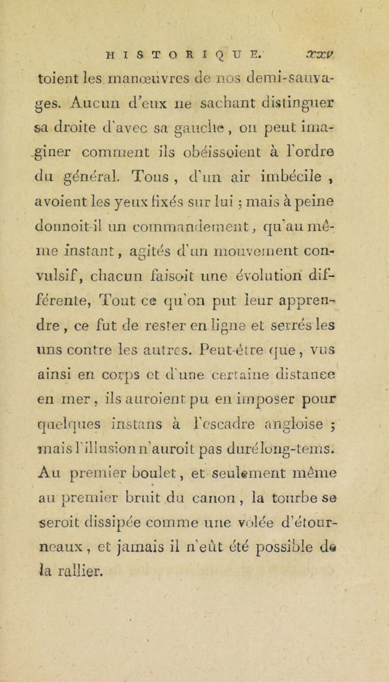 / historique. arvcv toient les manœuvres de nos demi-sauva- ges. Aucun d’eux ne sachant distinguer sa droite d'avec sa gauche, on peut ima- giner comment ils obéissoient à l'ordre du général. Tous , d’un air imbécile , avoient les yeux fixés sur lui ; mais à peine donnoit il un commandement, qu'au mê- me instant, agités d’un mouvement con- vulsif, chacun faisoit une évolution dif- férente, Tout ce qu’on put leur appren- dre , ce fut de rester en ligne et serrés les uns contre les autres. Peut-être que, vus ainsi en corps et d une certaine distance en mer, ils auraient pu en imposer pour quelques instans à l’escadre angloise ; inaisrillusionn’auroit pas durélong-tems. Au premier boulet, et seulement même au premier bruit du canon , la tourbe se serait dissipée comme une volée d’étour- neaux , et jamais il n’eût été possible da la rallier.