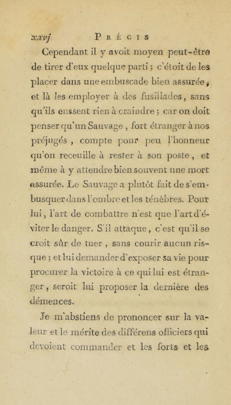 xxvj Précis Cependant il y a voit moyen peut-être de tirer d’eux quelque parti ; c’étoit de les placer dans une embuscade bien assurée* et là les employer à des fusillades, sans qu'ils eussent rien à craindre ; car on doit penser qu’un Sauvage , fort étranger à nos préjugés , compte pour peu l’honneur qu’on receuille à rester à son poste , et même à y attendre bien souvent une mort assurée. Le Sauvage a plutôt fait de s’em- busquer dans l’ombre et les ténèbres. Pour lui, l’art de combattre n est que l’art d’é- viter le danger. S il attaque, c’est qu'il se croit sûr de tuer , sans courir aucun ris- que 5 et lui demander d’exposer sa vie pour procurer la victoire à ce qui lui est étran- ger , scroit lui proposer la dernière des démences. Je m’abstiens de prononcer sur la va- leur et le mérite des différens officiers qui de voient commander et les forts et les