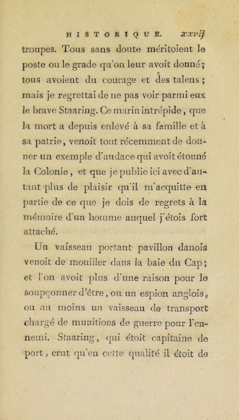 troupes. Tous sans doute méritaient le poste ou le grade qu’on leur avoit donné ; « tous avoient du courage et des talens ; mais je regrettai de ne pas voir parmi eux le brave Staaring. Ce marin intrépide, que la mort a depuis enlevé à sa famille et à sa patrie, venoit tout récemment de don- ner un exemple d’audace qui avoit étonné la Colonie, et que je publie ici avec d’au- tant plus de plaisir qu’il m’acquitte en partie de ce que je dois de regrets à la mémoire d'un homme auquel j'étais fort attaché. Un vaisseau portant pavillon danois venoit de mouiller dans la baie du Cap; et l’on avoit [dus d’une raison pour lo soupçonner d’être, ou un espion anglois^ ou au moins un vaisseau de transport chargé de munitions de guerre pour l’en- nemi. Staaring, qui étoit capitaine de port, crut qu’en cette qualité il étoit de