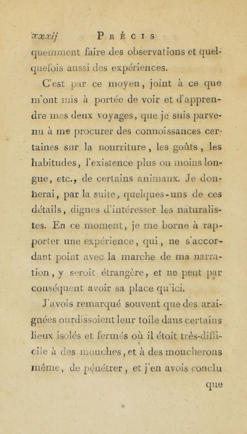 ccxxij Précis fjLieiiinient faire ^les observai ions et quel- quefois aussi des expériences. C’est par ce moyen , joint à ce que m’ont mis à portée de voir et d’appren- dre mes deux voyages, que je suis parve- nu à me procurer des connoissaiices cer- taines sur la nourriture , les goûts , les habitudes, l'existence plus ou moins lon- gue, etc., de certains animaux. Je don- nerai, par la suite^ queI(|Lies-uiis de ces détails, dignes d’intéresser les naturalis- tes. En CG moment, je me borne à rap- porter une expérience, qui, ne s’accor- dant point avec la marclie de ma narra- tion, y seroit étrangère, et ne peut par conséquent avoir sa place qu’ici. J’avois remarqué souvent que des arai- gnées ourdissoieiit leur toile dans certains lieux isolés et fermés où il étoit très-difli- s ci le à des mouches, et à des moucherons même, de pénétrer , et j’en avois conclu que