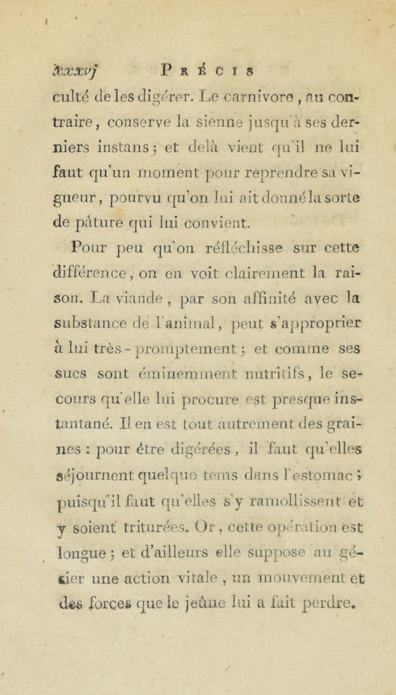 I I Précis cultë (Je les digérer. Le carnivore , nu con- traire, conserve la sienne jusqu’à ses der- niers instans ; et delà vient qu’il ne lui faut qu’un moment j)our reprendre sa vi- gueur, pourvu qu’on lui ait donné la sorte de pâture qui lui convient. Pour peu qu’on réllécliisse sur cette différence, on en voit clairement la rai- son. La viande , par son affinité avec la substance dé l aniinal, peut s’approprier à lui très - promptement j et comme ses sucs sont éminemment nutritifs, le se- cours quelle lui procure est presque ins- tantané. Il en est tout autrement des grai- nes : pour être digérées, il faut qu’elles séjournent quelque tems dans festomac î j:)uisqu''il faut qu’elles s’y ramollissent et y soient triturées. Or , cette opération est longue ’j et d’ailleurs elle suppose au gé- sier une action vitale , un mouvement et des forces que le jeûne lui a fait perdre. Z'