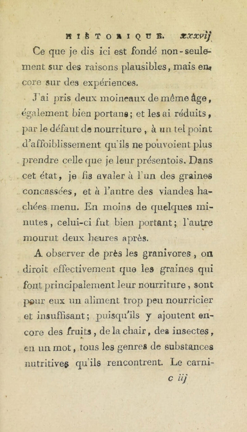 Ce que je dis ici est fondé non-seule- ment sur des raisons plausibles, mais en? core sur des expériences. J ai pris deux moineaux de même âge, également bien portant ; et les ai réduits, par le défaut de nourriture , à un tel point d'affaiblissement qu'ils ne pouvoient plus prendre celle que je leur présentois. Dans cet état, je fis avaler à Tun des graines concassées, et à l'autre des viandes ha- chées menu. En moins de quelques mi- nutes , celui-ci fut bien portant ; l'autre mourut deux heures après. A observer de près les granivores , on diroit effectivement que les graines qui font principalement leur nourriture, sont pour eux un aliment trop peu nourricier et insuffisant ; puisqu'ils j ajoutent en- core des fruits , de la chair, des insectes, en un mot, tous les genres de substances nutritives qu'ils rencontrent. Le carni- c iij