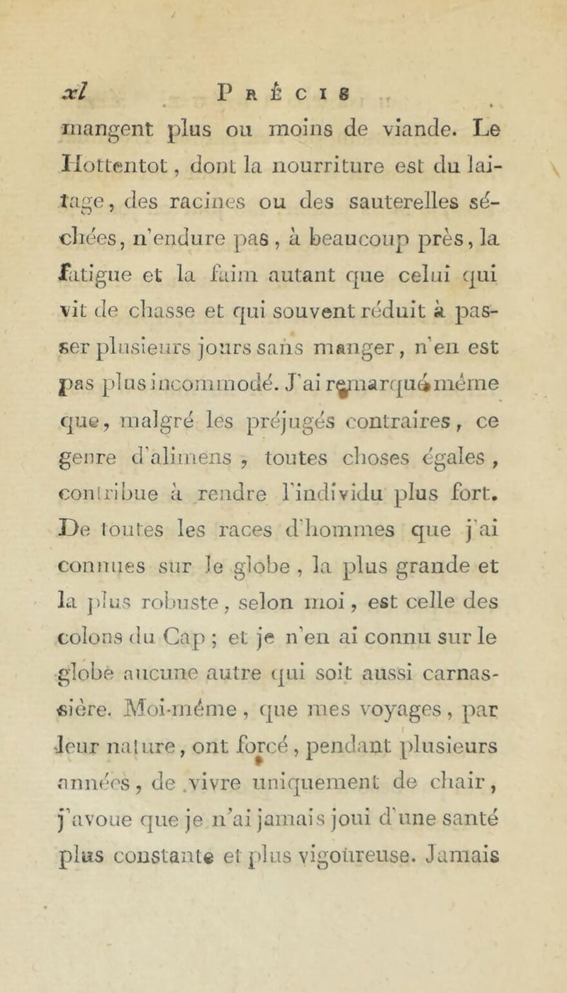 • * mangent plus ou moins de viande. Le Hottentot, donL la nourriture est du lai- tage, des racines ou des sauterelles sé- chées, n’endure pas , à beaucoup près, la fatigue et la faim autant que celui qui vit de chasse et qui souvent réduit à pas- ser plusieurs jours sans manger, n’en est pas plus incommodé. J’ai remarqué meme que, malgré les préjugés contraires, ce genre d’alimens , toutes choses égales , contribue à rendre l'individu plus fort. De toutes les races d'hommes que j'ai connues sur Je globe , la plus grande et la plus robuste, selon moi, est celle des colons du Cap ; et je n’en ai connu sur le globe aucune autre qui soit aussi carnas- sière. Moi-méme , que mes voyages , par t leur nature, ont forcé , pendant plusieurs années, de vivre uniquement de chair, j’avoue que je n’ai jamais joui d’une santé plus constante et plus vigoureuse. Jamais