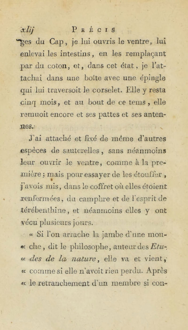 ^es du Cap, je lui ouvris le ventre, lui enlevai les intestins, en les remplaçant par du coton, et, dans cet état, je rat- tachai dans une boite avec une épingle qui lui traversoit le corselet. Elle y resta cinq mois, et au bout de ce tems , elle remuoit encore et ses pattes et ses an ten- ues. 1 J’ai attaché et fixé de même d'autres espèces de sauterelles , sans néanmoins leur ouvrir le ventre, comme à la pre- mière ; mais pour essayer de les étouffer , j’avois mis, dans le coffret où elles étoient renfermées, du camphre et de l'esprit de térébenthine, et néanmoins elles y ont vécu plusieurs jours. « Si l’on arrache la jambe d'une mou- «< che , dit le philosophe, auteur des Etu- « des de la nature, elle va et vient, « comme si elle n'avoit rien perdu. Après «c le retranchement d'un membre si con-