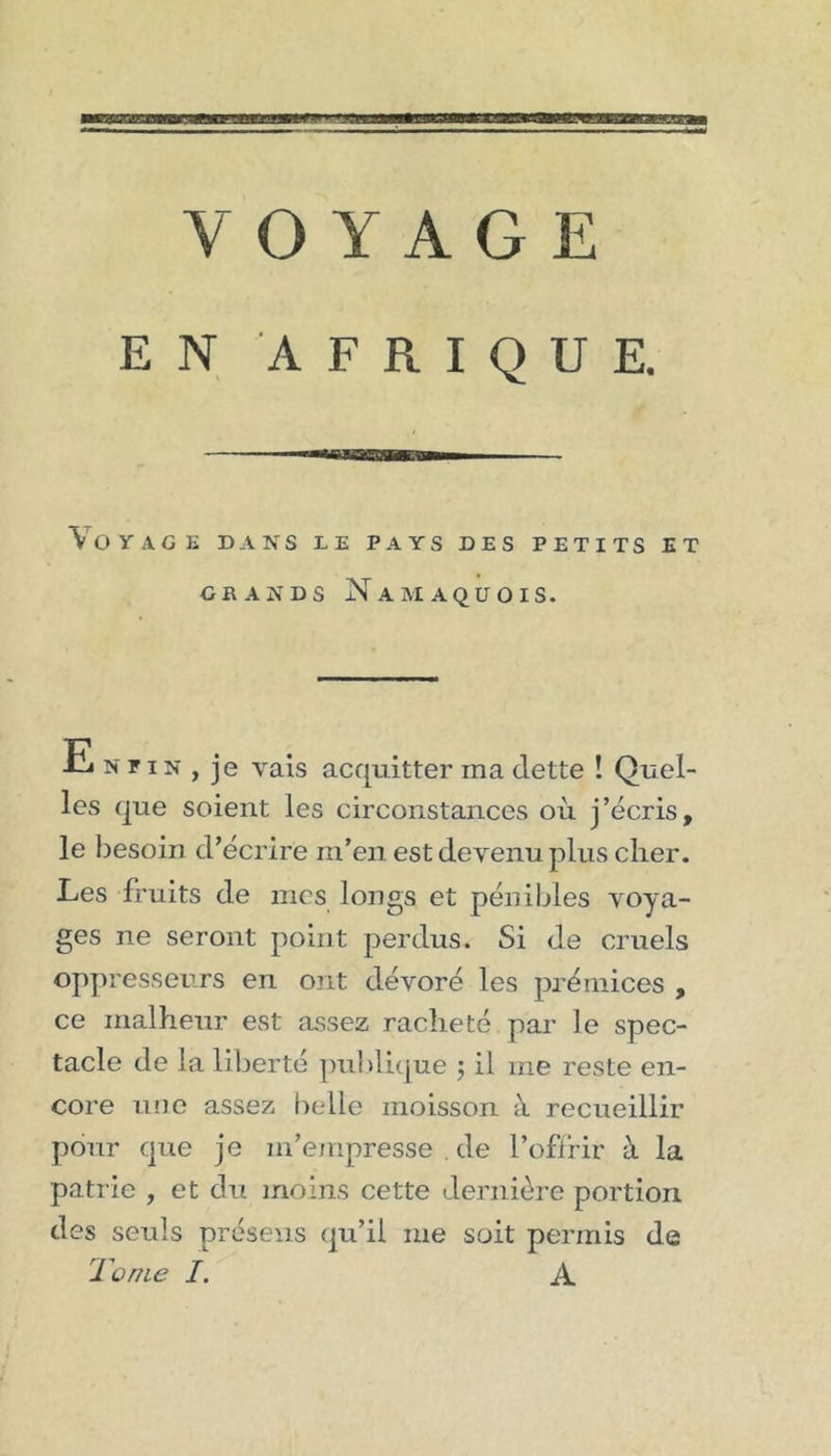 EN AFRIQUE. Voyage dans le pays des petits et GRANDS NaAIAQUOIS. E N p IN , je vais acquitter ma dette ! Quel- les que soient les circonstances où j’écris, le besoin d’écrire rn’en est devenu plus cher. Les fruits de mes longs et pénibles voya- ges ne seront point perdus. Si de cruels oppresseurs en ont dévoré les prémices , ce malheur est assez racheté par le spec- tacle de la liberté publique j il me reste en- core une assez belle moisson à recueillir pour que je m’empresse . de l’oflrir à la patrie , et du moins cette dernière portion des seuls présens qu’il me soit permis de Tome I, A