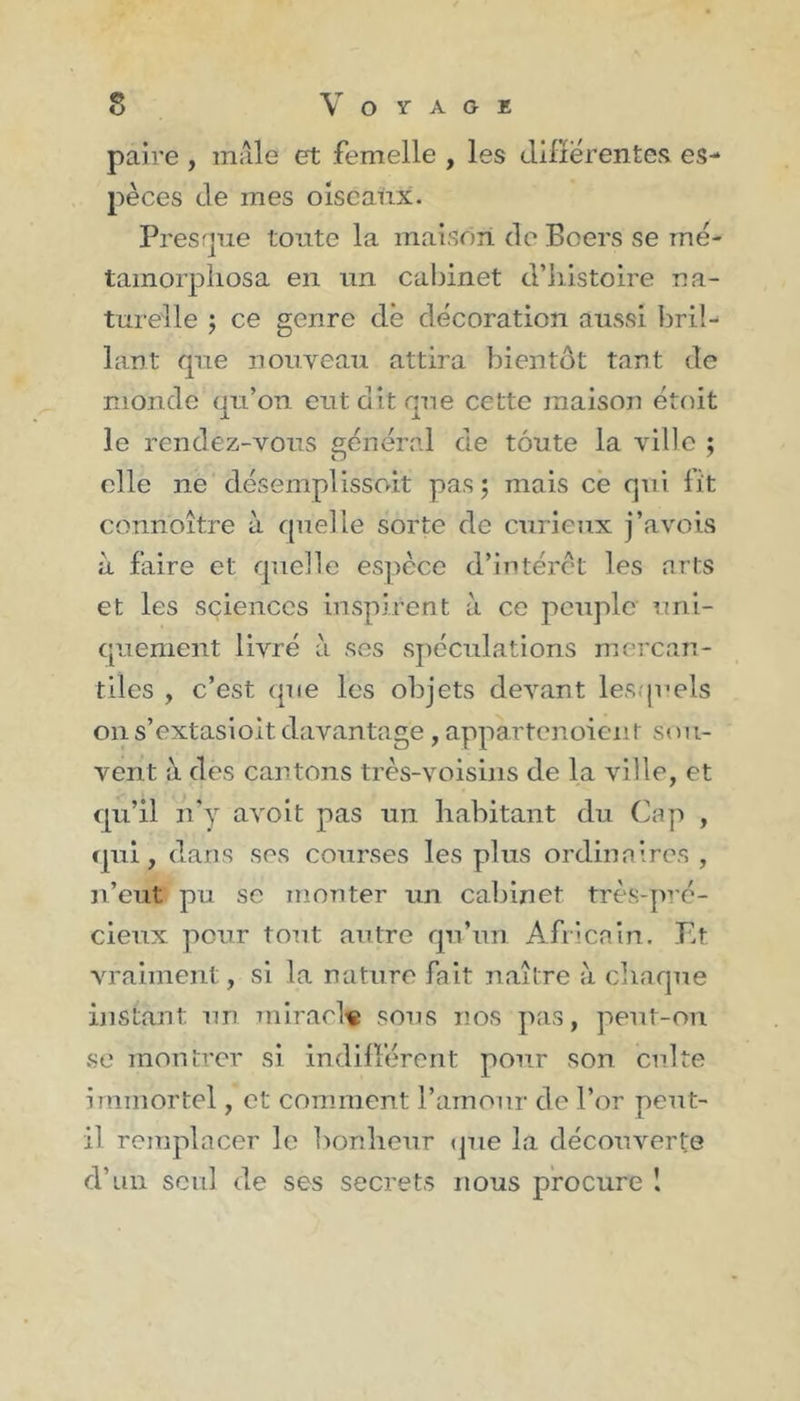 paire , mâle et femelle , les differentes es- pèces de mes oiseaux. Presque toute la maison de Boers se mé- tamorphosa en un cabinet d’histoire na- turelle ; ce genre de décoration aussi bril- lant que nouveau attira bientôt tant de monde qu’on eut dit que cette maison étoit le rendez-vous général de toute la ville ; elle ne désemplissait pas 5 mais ce qui lit connoître à quelle sorte de curieux j’avois à faire et quelle espèce d’intérêt les arts et les sciences inspirent à ce peuple uni- quement livré à ses spéculations mercan- tiles , c’est que les objets devant lesquels 011 s’extasioitdavantage, appartenoient sou- vent à des cantons très-voisins de la ville, et qu’il n’y avoit pas un habitant du Cap , qui, dans ses courses les plus ordinaires, n’eut' pu se monter un cabinet très-pré- cieux pour tout autre qu’un Africain. Et vraiment, si la nature fait naître à chaque instant un miracle sous nos pas, peut-on se montrer si indifférent pour son culte immortel, et comment l’amour de l’or peut- il remplacer le bonheur que la découverte d’un seul de ses secrets nous procure I