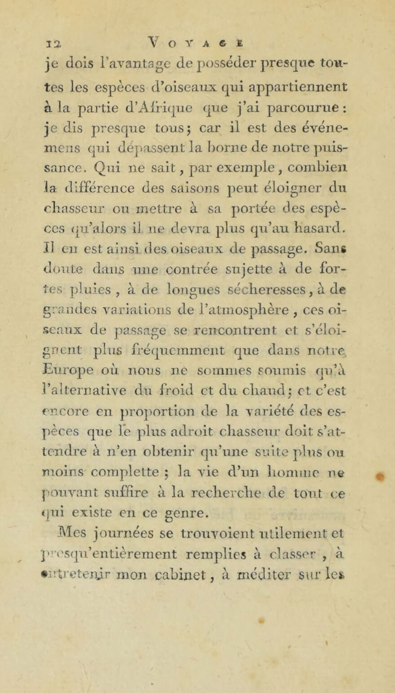 Y O Y A S ï je dois l’avantage de posséder presque tou- tes les espèces d’oiseaux qui appartiennent à la partie d’Afrique que j’ai parcourue: je dis presque tous; car il est des événe- mens qui dépassent la borne de notre puis- sance. Qui ne sait, par exemple , combien la différence des saisons peut éloigner du chasseur ou mettre à sa portée des espè- ces qu’alors il ne devra plus qu’au hasard. Il en est ainsi des oiseaux de passage. Sans doute dans une contrée sujette à de for- tes pluies, à de longues sécheresses, à de grandes variations de l’atmosphère , ces oi- seaux de passage se rencontrent et s’éloi- gnent plus fréquemment que dans notre Europe où nous ne sommes soumis qu’à l’alternative du froid et du chaud; et c’est encore en proportion de la variété des es- pèces que le plus adroit chasseur doit s’at- tendre à n’en obtenir qu’une suite plus ou moins complette ; la vie d’un homme ne pouvant suffire à la recherche de tout ce qui existe en ce genre. Mes journées se trouvoient utilement et presqu’entièrement remplies à classer , à •utreteiÿr mon cabinet, à méditer sur les