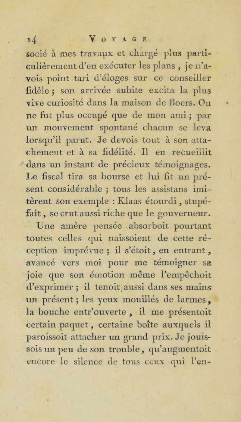 socié à mes travaux et chargé plus parti- culièrement d’en exécuter les plans , je n’a- vois point tari d’éloges sur ce conseiller fidèle ; son arrivée subite excita la plus vive curiosité dans la maison de Eoers. On ne fut plus occupé que de mon ami ; par un mouvement spontané chacun se leva lorsqu’il parut. Je devois tout à son atta- chement et à sa fidélité. Il en recueillit dans un instant de précieux témoignages. Le fiscal tira sa bourse et lui fît un pré- sent considérable ; tous les assistans imi- tèrent son exemple : Klaas étourdi, stupé- fait , se crut aussi riche que le gouverneur. Une amère pensée absorboit pourtant toutes celles qui naissoient de cette ré- ception imprévue } il s’étoit, en entrant, avancé vers moi pour me témoigner sa joie que son émotion même l’empêclioit d’exprimer ; il tenoit.aussi dans ses mains un présent ; les yeux mouillés de larmes , la bouche entr’ouverte , il me présentoit certain paquet, certaine boîte auxquels il paroissoit attacher un grand prix. Je jouis- sons un peu de son trouble, qu’augmentoit encore le silence de tous ceux qui l’en-