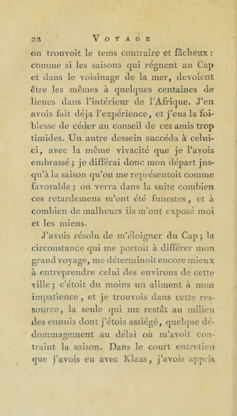 on trouvoit le tems contraire et fâcheux : comme si les saisons qui régnent au Cap et dans le voisinage de la mer, dévoient être les mêmes à quelques centaines de lieues dans l’intérieur de l’Afrique. J’en avois fait déjà l’expérience, et j’eus la foi- blesse de céder au conseil de ces amis trop timides. Un autre dessein succéda à celui- ci, avec la même vivacité que je l’avois embrassé ; je différai donc mon départ jus- qu’à la saison qu’on me représentoit comme favorable ; on verra dans la suite combien ces retardemens m’ont été funestes , et à combien de malheurs ils m’ont exposé moi et les miens. J’avois résolu de m’éloigner du Cap; la circonstance qui me portoit à différer mon grand voyage, me déterminoit encore mieux à entreprendre celui des environs de cette ville ; c’étoit du moins un aliment à mon impatience , et je trouvois dans cette res- source, la seule qui me restât au milieu des ennuis dont j’étois assiégé, quelque dé- dommagement au délai où m’avoit con- traint la saison* Dans le court entretien que j’avois eu avec Klaas, j’avois appris