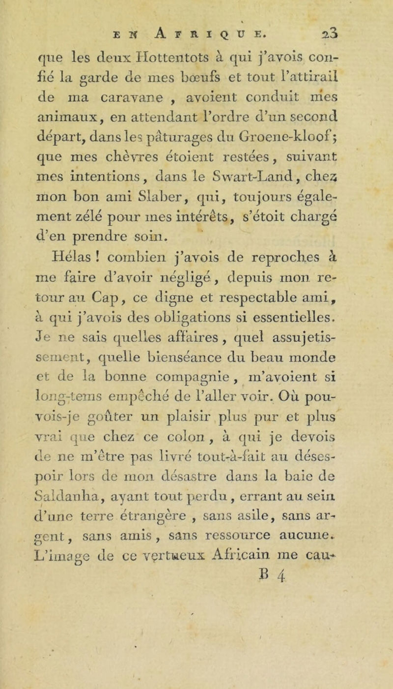 que les deux Hottentots à qui j’avois con- fie la garde de mes bœufs et tout l’attirail de ma caravane , avoient conduit mes animaux, en attendant l’ordre d’un second départ, dans les pâturages du Grocne-kloof ; que mes chèvres étoient restées, suivant mes intentions, dans le Swart-Land, chez mon bon ami Slaber, qui, toujours égale- ment zélé pour mes intérêts, s’étoit chargé d’en prendre soin. Hélas ! combien j’avois de reproches à. me faire d’avoir négligé, depuis mon re- tour au Cap, ce digne et respectable ami, à qui j’avois des obligations si essentielles. Je ne sais quelles affaires, quel assujetis- senient, quelle bienséance du beau monde et de la bonne compagnie , m’avoient si long-tems empêché de l’aller voir. Où pou- vois-je goûter un plaisir plus pur et plus vrai que chez ce colon , à qui je devois de ne m’être pas livré tout-à-fait au déses- poir lors de mon désastre dans la baie de Saklanha, ayant tout perdu, errant au sein d’une terre étrangère , sans asile, sans ar- gent, sans amis, sans ressource aucune. L’image de ce vertueux Africain me eau* B 4