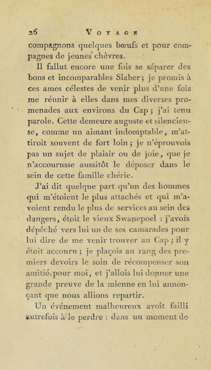 i6 V O T A G K compagnons quelques bœufs et pour com- pagnes de jeunes chèvres. Il fallut encore une fois se séparer des bons et incomparables Slaber; je promis à ces aines célestes de venir plus d’une fois me réunir à elles dans mes diverses pro- menades aux environs du Cap ; j’ai tenu parole. Cette demeure auguste et silencieu- se, comme un aimant indomptable, m’at- tiroit souvent de fort loin ; je n’éprouvois pas un sujet de plaisir ou de joie, que je n’accourusse aussitôt le déposer dans le sein de cette famille chérie. J’ai dit quelque part qu’un des hommes qui m’étoient le plus attachés et qui m’a- voient rendu le plus de services au sein des dangers, étoit le vieux Swanepoel : j’avois dépêché vers lui un de ses camarades pour lui dire de me venir trouver au Cap ; il y étoit accouru; je plaçois au rang des pre- miers devoirs le soin de récompenser son amitié.pour moi, et j’allois lui donner une grande preuve de la mienne en lui annon- çant que nous allions repartir. Un événement malheureux avoit; failli autrefois à le perdre : dans un moment do