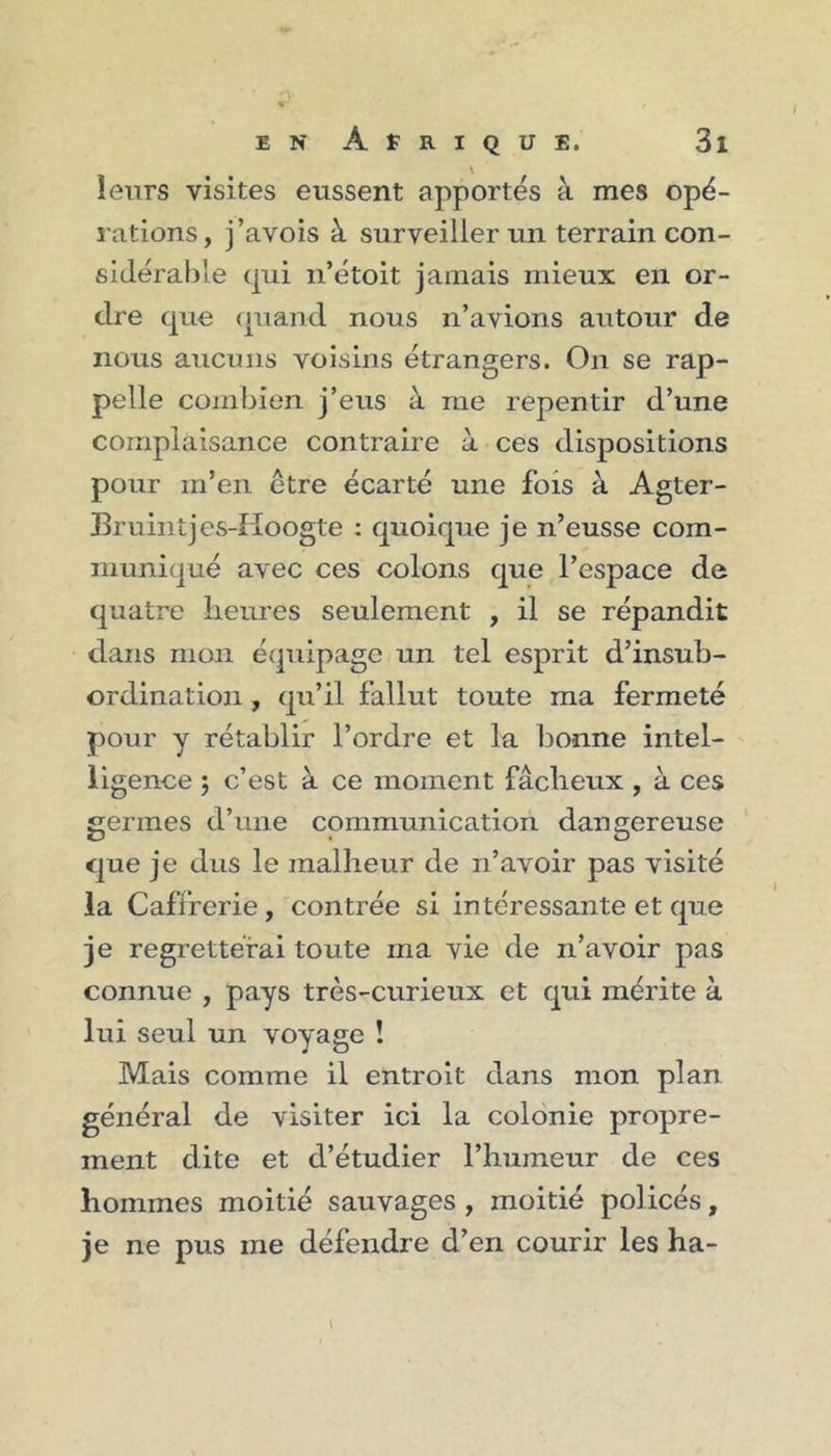 leurs visites eussent apportés à mes opé- rations, j’avois à surveiller un terrain con- sidérable qui n’étoit jamais mieux en or- dre que quand nous n’avions autour de nous aucuns voisins étrangers. On se rap- pelle combien j’eus à me repentir d’une complaisance contraire à ces dispositions pour m’en être écarté une fois à Agter- Bruintjes-Hoogte : quoique je n’eusse com- muniqué avec ces colons que l’espace de quatre heures seulement , il se répandit dans mon équipage un tel esprit d’insub- ordination y qu’il fallut toute ma fermeté pour y rétablir l’ordre et la bonne intel- ligence , c’est à ce moment fâcheux , à ces germes d’une communication dangereuse que je dus le malheur de n’avoir pas visité la Caffferie, contrée si intéressante et que je regretterai toute ma vie de n’avoir pas connue , pays très-curieux et qui mérite à lui seul un voyage ! Mais comme il entroit dans mon plan général de visiter ici la colonie propre- ment dite et d’étudier l’humeur de ces hommes moitié sauvages , moitié policés, je ne pus ine défendre d’en courir les ha- \