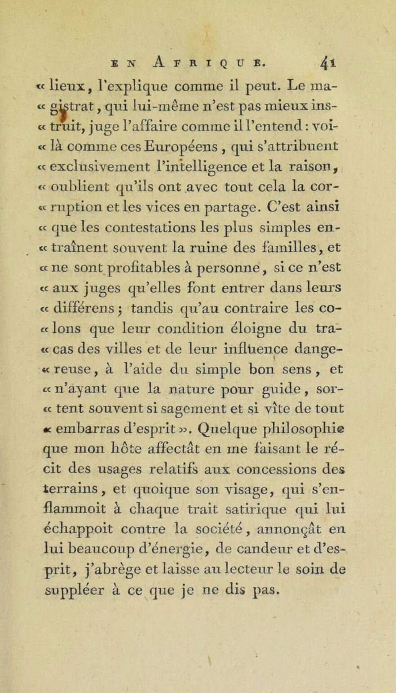 « lieux, l’explique comme il peut. Le ma- te gÿtrat, qui lui-même n’est pas mieux ins- et truit, juge l’affaire comme il l’entend ; voî- &lt;f là comme ces Européens , qui s’attribuent et exclusivement l’intelligence et la raison, et oublient qu’ils ont avec tout cela la Cor- ée ruption et les vices en partage. C’est ainsi cc que les contestations les plus simples en- ec traînent souvent la ruine des familles, et cc ne sont profitables à personne, si ce n’est et aux juges qu’elles font entrer dans leurs &lt;c différens j tandis qu’au contraire les co- te Ions que leur condition éloigne du tra- ct cas des villes et de leur influence dange- « reuse, à l’aide du simple bon sens , et cc n’ayant que la nature pour guide, sor- te tent souvent si sagement et si vite de tout •c embarras d’esprits. Quelque philosophie que mon hôte affectât en me faisant le ré- cit des usages relatifs aux concessions des terrains, et quoique son visage, qui s’en- flammoit à chaque trait satirique qui lui échappoit contre la société, annonçât en lui beaucoup d’énergie, de candeur et d’es- prit, j’abrège et laisse au lecteur le soin de suppléer à ce que je ne dis pas.