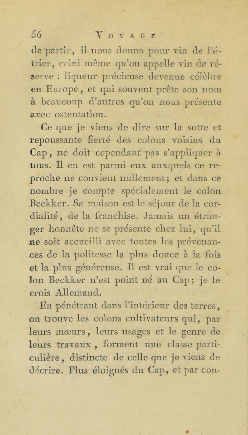 de partir, il nons donna j^onr Yvn. de l'é- trier, cclni même qu’on appelle vin de ré- serve ; liqueur précieuse devenue célèl)i’e en Europe, et qui souvent prête son nom à beaucoup d’autres qu’on nous présente avec ostentation. Ce que je viens de dire sur la sotte et repoussante fierté des colons voisins du Cap, ne doit cependant pas s’appliquer à tous. Il en est parmi eux auxquels ce re- proche ne convient nullement ; et dans ce nombre je compte spécialement le colon Beckker. Sa maison est le séjour de la cor- dialité , de la fraiicliise. Jamais un étran- ger honnête ne se présente chez lui, qu’il ne soit accueilli avec toutes les prévenan- ces de la politesse la plus douce à la fois et la plus généreuse. Il est vrai que le co- lon Beckker n’est point né au Capj je le crois Allemand. En pénétrant dans l’intérieur des terres, on trouve les colons cultivateurs qui, par leurs mœurs, leurs usages et le genre de leurs travaux , forment une classe parti- culière, distincte de celle que je viens de décrire. Plus éloignés du Cap, et par cou- 4