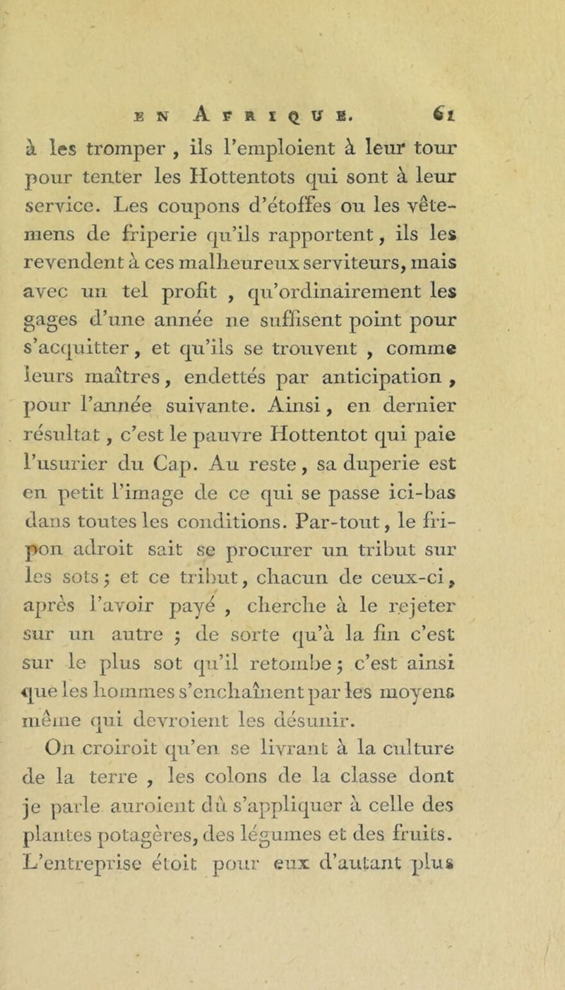 à les tromper , ils remploient à leur tour pour tenter les Hottentots qui sont à leur service. Les coupons d’étoffes ou les vête- niens de friperie qu’ils rapportent, ils les revendent à ces malheureux serviteurs, mais avec un tel profit , qu’ordinairement les gages d’une année ne suffisent point pour s’acquitter, et qu’ils se trouvent , comme leurs maîtres, endettés par anticipation , pour l’année suivante. Ainsi, en dernier résultat, c’est le pauvre Hottentot qui paie l’usurier du Cap. Au reste, sa duperie est en petit l’image de ce qui se passe ici-bas dans toutes les conditions. Par-tout, le fri- pon adroit sait se procurer un tribut sur les sots5 et ce tribut, chacun de ceux-ci, apres l’avoir payé , cherche à le rejeter sur un autre j de sorte qu’à la hn c’est sur le plus sot qu’il retombe j c’est ainsi que les hommes s’enchaînent par les moyens même qui devroient les désunir. On croiroit qu’en se livrant à la culture de la terre , les colons de la classe dont je parle auroient du s’appliquer à celle des plantes potagères, des légumes et des fruits. L’entreprise étoit pour eux d’autant plus